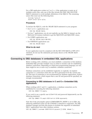 For a DB2 application written in C or C++, if the application is made up of
multiple source files, only one of the files include the EXEC SQL INCLUDE
SQLCA statement to avoid multiple definitions of the SQLCA. The remaining
source files must use the following lines:
#include "sqlca.h"
extern struct sqlca sqlca;
Procedure
To declare the SQLCA, code the INCLUDE SQLCA statement in your program:
v For C or C++ applications use:
EXEC SQL INCLUDE SQLCA;
v For Java™
applications, you do not explicitly use the SQLCA. Instead, use the
SQLException instance methods to get the SQLSTATE and SQLCODE values.
v For COBOL applications use:
EXEC SQL INCLUDE SQLCA END-EXEC.
v For FORTRAN applications use:
EXEC SQL INCLUDE SQLCA
What to do next
If your application must be compliant with the ISO/ANS SQL92 or FIPS 127-2
standard, do not use the statements previously shown or the INCLUDE SQLCA
statement.
Connecting to DB2 databases in embedded SQL applications
Before working with a database, you must establish a connection to that database.
Embedded SQL provides multiple ways in which to include code for establishing
database connections. Depending on which host programming language you use,
there might be one or more way to establish a database connection.
Database connections can be established implicitly or explicitly. An implicit
connection is a connection where the user ID is presumed to be the current user
ID. This type of connection is not recommended for database applications. Explicit
database connections, which require that a user ID and password be specified, are
strongly recommended.
Connecting to DB2 databases in C and C++ Embedded SQL
applications
When working with C and C++ applications, a database connection can be
established by executing the following statement.
EXEC SQL CONNECT TO sample;
If you want to use a specific user id (herrick) and password (mypassword), use the
following statement:
EXEC SQL CONNECT TO sample USER herrick USING mypassword;
Note that if the precompiler option COMPATIBILITY_MODE is set to ORA, the
following additional syntax for the CONNECT statement is supported. The DB2
database manager provides this feature to facilitate the migration of embedded
SQL C applications from other database systems.
EXEC SQL CONNECT [ username IDENTIFIED BY password ][ USING dbname ] ;
Chapter 3. Programming 37
 