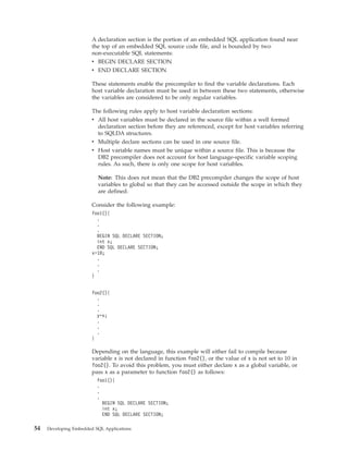 A declaration section is the portion of an embedded SQL application found near
the top of an embedded SQL source code file, and is bounded by two
non-executable SQL statements:
v BEGIN DECLARE SECTION
v END DECLARE SECTION
These statements enable the precompiler to find the variable declarations. Each
host variable declaration must be used in between these two statements, otherwise
the variables are considered to be only regular variables.
The following rules apply to host variable declaration sections:
v All host variables must be declared in the source file within a well formed
declaration section before they are referenced, except for host variables referring
to SQLDA structures.
v Multiple declare sections can be used in one source file.
v Host variable names must be unique within a source file. This is because the
DB2 precompiler does not account for host language-specific variable scoping
rules. As such, there is only one scope for host variables.
Note: This does not mean that the DB2 precompiler changes the scope of host
variables to global so that they can be accessed outside the scope in which they
are defined.
Consider the following example:
foo1(){
.
.
.
BEGIN SQL DECLARE SECTION;
int x;
END SQL DECLARE SECTION;
x=10;
.
.
.
}
foo2(){
.
.
.
y=x;
.
.
.
}
Depending on the language, this example will either fail to compile because
variable x is not declared in function foo2(), or the value of x is not set to 10 in
foo2(). To avoid this problem, you must either declare x as a global variable, or
pass x as a parameter to function foo2() as follows:
foo1(){
.
.
.
BEGIN SQL DECLARE SECTION;
int x;
END SQL DECLARE SECTION;
54 Developing Embedded SQL Applications
 
