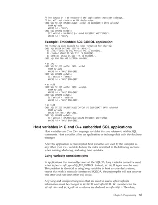 // The output will be encoded in the application character codepage,
// but will not contain an XML declaration
EXEC SQL SELECT XMLSERIALIZE (xmlCol AS CLOB(10K)) INTO :clobBuf
FROM myTable
WHERE id = ’001’;
EXEC SQL UPDATE myTable
SET xmlCol = XMLPARSE (:clobBuf PRESERVE WHITESPACE)
WHERE id = ’001’;
Example: Embedded SQL COBOL application:
The following code example has been formatted for clarity:
EXEC SQL BEGIN DECLARE SECTION END-EXEC.
01 xmlBuf USAGE IS SQL TYPE IS XML as CLOB(5K).
01 clobBuf USAGE IS SQL TYPE IS CLOB(5K).
01 xmlblob USAGE IS SQL TYPE IS BLOB(5K).
EXEC SQL END DECLARE SECTION END-EXEC.
* as XML
EXEC SQL SELECT xmlCol INTO :xmlBuf
FROM myTable
WHERE id = ’001’ END-EXEC.
EXEC SQL UPDATE myTable
SET xmlCol = :xmlBuf
WHERE id = ’001’ END-EXEC.
* as BLOB
EXEC SQL SELECT xmlCol INTO :xmlblob
FROM myTable
WHERE id = ’001’ END-EXEC.
EXEC SQL UPDATE myTable
SET xmlCol = :xmlblob
WHERE id = ’001’ END-EXEC.
* as CLOB
EXEC SQL SELECT XMLSERIALIZE(xmlCol AS CLOB(10K)) INTO :clobBuf
FROM myTable
WHERE id= ’001’ END-EXEC.
EXEC SQL UPDATE myTable
SET xmlCol = XMLPARSE(:clobBuf) PRESERVE WHITESPACE
WHERE id = ’001’ END-EXEC.
Host variables in C and C++ embedded SQL applications
Host variables are C or C++ language variables that are referenced within SQL
statements. Host variables allow an application to exchange data with the database
manager.
After the application is precompiled, host variables are used by the compiler as
any other C or C++ variable. Follow the rules described in the following sections
when naming, declaring, and using host variables.
Long variable considerations
In applications that manually construct the SQLDA, long variables cannot be used
when sqlvar::sqltype==SQL_TYP_INTEGER. Instead, sqlint32 types must be used.
This problem is identical to using long variables in host variable declarations,
except that with a manually constructed SQLDA, the precompiler will not uncover
this error and run time errors will occur.
Any long and unsigned long casts that are used to access sqlvar::sqldata
information must be changed to sqlint32 and sqluint32. Val members for the
sqloptions and sqla_option structures are declared as sqluintptr. Therefore,
Chapter 3. Programming 63
 