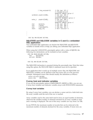 } long_vargraphic2; /* SQL type 472 */
/* Precompiled with
WCHARTYPE CONVERT option */
sqldbchar graphic1[100]; /* SQL type 468 */
/* Precompiled with
WCHARTYPE NOCONVERT option */
wchar_t graphic2[100]; /* SQL type 468 */
/* Precompiled with
WCHARTYPE CONVERT option */
char date[11]; /* SQL type 384 */
char time[9]; /* SQL type 388 */
char timestamp[27]; /* SQL type 392 */
short wage_ind; /* Null indicator */
.
.
.
EXEC SQL END DECLARE SECTION;
SQLSTATE and SQLCODE variables in C and C++ embedded
SQL application
Your embedded SQL application can declare the SQLCODE and SQLSTATE
variables to handle errors or help you debug your embedded SQL application.
When using the LANGLEVEL precompile option with a value of SQL92E, the
following two declarations can be included as host variables:
EXEC SQL BEGIN DECLARE SECTION;
char SQLSTATE[6]
sqlint32 SQLCODE;
EXEC SQL END DECLARE SECTION;
The SQLCODE declaration is assumed during the precompile step. Note that when
using this option, the INCLUDE SQLCA statement must not be specified.
In an application that is made up of multiple source files, the SQLCODE and
SQLSTATE variables can be defined in the first source file as in the previous
example. Subsequent source files should modify the definitions as follows:
extern sqlint32 SQLCODE;
extern char SQLSTATE[6];
C-array host and indicator variables
If you set the precompiler option COMPATIBILITY_MODE to ORA, you can use
C-array host variables and indicator variable arrays with FETCH INTO statements.
C-array host variables
By using C-array host variables, you can declare a cursor and do a bulk fetch into
the array variable until the end of the row is reached.
Array variables used in the same fetch need to have an equal number of elements,
otherwise the smallest number of elements declared for an array variable is used
and a warning is displayed. The size of the array variable can vary from 2 to 32K.
In one FETCH, the maximum number of records that can be retrieved is the
maximum number of elements declared for the array variables. If more rows are
Chapter 3. Programming 67
 