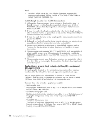 Notes:
1 In form 2, length can be any valid constant expression. Its value after
evaluation determines if the host variable is VARCHAR (SQLTYPE 448) or
LONG VARCHAR (SQLTYPE 456).
Variable-Length Character Host Variable Considerations:
1. Although the database manager converts character data to either form 1 or
form 2 whenever possible, form 1 corresponds to column types CHAR or
VARCHAR, whereas form 2 corresponds to column types VARCHAR and
LONG VARCHAR.
2. If form 1 is used with a length specifier [n], the value for the length specifier
after evaluation must be no greater than 32 672, and the string contained by the
variable should be null-terminated.
3. If form 2 is used, the value for the length specifier after evaluation must be no
greater than 32 700.
4. In form 2, var1 and var2 must be simple variable references (no operators), and
cannot be used as host variables (varname is the host variable).
5. varname can be a simple variable name, or it can include operators such as
*varname. See the description of pointer data types in C and C++ for more
information.
6. The precompiler determines the SQLTYPE and SQLLEN of all host variables. If
a host variable appears in an SQL statement with an indicator variable, the
SQLTYPE is assigned to be the base SQLTYPE plus one for the duration of that
statement.
7. The precompiler permits some declarations which are not syntactically valid in
C or C++. Refer to your compiler documentation if in doubt about a particular
declaration syntax.
Declaration of graphic host variables in C and C++ embedded
SQL applications
To handle graphic data in C or C++ applications, you must use host variables
based on either the wchar_t C or C++ data type or the sqldbchar data type.
You can assign graphic data host variables to columns of a table that are
GRAPHIC, VARGRAPHIC, or DBCLOB. For example, you can update or select
DBCS data from GRAPHIC or VARGRAPHIC columns of a table.
There are three valid forms for a graphic host variable:
v Single-graphic form
Single-graphic host variables have an SQLTYPE of 468/469 that is equivalent to
the GRAPHIC(1) SQL data type.
v Null-terminated graphic form
Null-terminated refers to the situation where all the bytes of the last character of
the graphic string contain binary zeros ('0's). They have an SQLTYPE of
400/401.
v VARGRAPHIC structured form
VARGRAPHIC structured host variables have an SQLTYPE of 464/465 if their
length is between 1 and 16 336 bytes. They have an SQLTYPE of 472/473 if their
length is between 2 000 and 16 350 bytes.
74 Developing Embedded SQL Applications
 