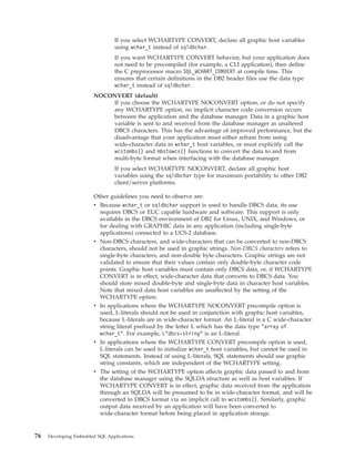 If you select WCHARTYPE CONVERT, declare all graphic host variables
using wchar_t instead of sqldbchar.
If you want WCHARTYPE CONVERT behavior, but your application does
not need to be precompiled (for example, a CLI application), then define
the C preprocessor macro SQL_WCHART_CONVERT at compile time. This
ensures that certain definitions in the DB2 header files use the data type
wchar_t instead of sqldbchar.
NOCONVERT (default)
If you choose the WCHARTYPE NOCONVERT option, or do not specify
any WCHARTYPE option, no implicit character code conversion occurs
between the application and the database manager. Data in a graphic host
variable is sent to and received from the database manager as unaltered
DBCS characters. This has the advantage of improved performance, but the
disadvantage that your application must either refrain from using
wide-character data in wchar_t host variables, or must explicitly call the
wcstombs() and mbstowcs() functions to convert the data to and from
multi-byte format when interfacing with the database manager.
If you select WCHARTYPE NOCONVERT, declare all graphic host
variables using the sqldbchar type for maximum portability to other DB2
client/server platforms.
Other guidelines you need to observe are:
v Because wchar_t or sqldbchar support is used to handle DBCS data, its use
requires DBCS or EUC capable hardware and software. This support is only
available in the DBCS environment of DB2 for Linux, UNIX, and Windows, or
for dealing with GRAPHIC data in any application (including single-byte
applications) connected to a UCS-2 database.
v Non-DBCS characters, and wide-characters that can be converted to non-DBCS
characters, should not be used in graphic strings. Non-DBCS characters refers to
single-byte characters, and non-double byte characters. Graphic strings are not
validated to ensure that their values contain only double-byte character code
points. Graphic host variables must contain only DBCS data, or, if WCHARTYPE
CONVERT is in effect, wide-character data that converts to DBCS data. You
should store mixed double-byte and single-byte data in character host variables.
Note that mixed data host variables are unaffected by the setting of the
WCHARTYPE option.
v In applications where the WCHARTYPE NOCONVERT precompile option is
used, L-literals should not be used in conjunction with graphic host variables,
because L-literals are in wide-character format. An L-literal is a C wide-character
string literal prefixed by the letter L which has the data type "array of
wchar_t". For example, L"dbcs-string" is an L-literal.
v In applications where the WCHARTYPE CONVERT precompile option is used,
L-literals can be used to initialize wchar_t host variables, but cannot be used in
SQL statements. Instead of using L-literals, SQL statements should use graphic
string constants, which are independent of the WCHARTYPE setting.
v The setting of the WCHARTYPE option affects graphic data passed to and from
the database manager using the SQLDA structure as well as host variables. If
WCHARTYPE CONVERT is in effect, graphic data received from the application
through an SQLDA will be presumed to be in wide-character format, and will be
converted to DBCS format via an implicit call to wcstombs(). Similarly, graphic
output data received by an application will have been converted to
wide-character format before being placed in application storage.
76 Developing Embedded SQL Applications
 