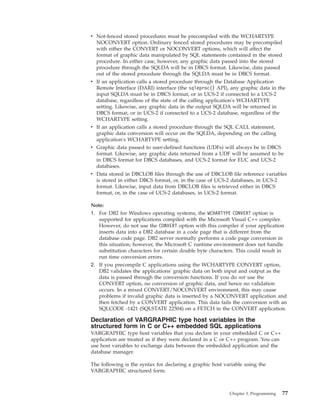 v Not-fenced stored procedures must be precompiled with the WCHARTYPE
NOCONVERT option. Ordinary fenced stored procedures may be precompiled
with either the CONVERT or NOCONVERT options, which will affect the
format of graphic data manipulated by SQL statements contained in the stored
procedure. In either case, however, any graphic data passed into the stored
procedure through the SQLDA will be in DBCS format. Likewise, data passed
out of the stored procedure through the SQLDA must be in DBCS format.
v If an application calls a stored procedure through the Database Application
Remote Interface (DARI) interface (the sqleproc() API), any graphic data in the
input SQLDA must be in DBCS format, or in UCS-2 if connected to a UCS-2
database, regardless of the state of the calling application's WCHARTYPE
setting. Likewise, any graphic data in the output SQLDA will be returned in
DBCS format, or in UCS-2 if connected to a UCS-2 database, regardless of the
WCHARTYPE setting.
v If an application calls a stored procedure through the SQL CALL statement,
graphic data conversion will occur on the SQLDA, depending on the calling
application's WCHARTYPE setting.
v Graphic data passed to user-defined functions (UDFs) will always be in DBCS
format. Likewise, any graphic data returned from a UDF will be assumed to be
in DBCS format for DBCS databases, and UCS-2 format for EUC and UCS-2
databases.
v Data stored in DBCLOB files through the use of DBCLOB file reference variables
is stored in either DBCS format, or, in the case of UCS-2 databases, in UCS-2
format. Likewise, input data from DBCLOB files is retrieved either in DBCS
format, or, in the case of UCS-2 databases, in UCS-2 format.
Note:
1. For DB2 for Windows operating systems, the WCHARTYPE CONVERT option is
supported for applications compiled with the Microsoft Visual C++ compiler.
However, do not use the CONVERT option with this compiler if your application
inserts data into a DB2 database in a code page that is different from the
database code page. DB2 server normally performs a code page conversion in
this situation; however, the Microsoft C runtime environment does not handle
substitution characters for certain double byte characters. This could result in
run time conversion errors.
2. If you precompile C applications using the WCHARTYPE CONVERT option,
DB2 validates the applications' graphic data on both input and output as the
data is passed through the conversion functions. If you do not use the
CONVERT option, no conversion of graphic data, and hence no validation
occurs. In a mixed CONVERT/NOCONVERT environment, this may cause
problems if invalid graphic data is inserted by a NOCONVERT application and
then fetched by a CONVERT application. This data fails the conversion with an
SQLCODE -1421 (SQLSTATE 22504) on a FETCH in the CONVERT application.
Declaration of VARGRAPHIC type host variables in the
structured form in C or C++ embedded SQL applications
VARGRAPHIC type host variables that you declare in your embedded C or C++
application are treated as if they were declared in a C or C++ program. You can
use host variables to exchange data between the embedded application and the
database manager.
The following is the syntax for declaring a graphic host variable using the
VARGRAPHIC structured form.
Chapter 3. Programming 77
 