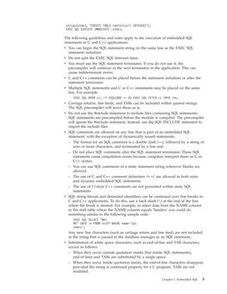 strcpy(stmt1, "CREATE TABLE table1(col1 INTEGER)");
EXEC SQL EXECUTE IMMEDIATE :stmt1;
The following guidelines and rules apply to the execution of embedded SQL
statements in C and C++ applications:
v You can begin the SQL statement string on the same line as the EXEC SQL
statement initializer.
v Do not split the EXEC SQL between lines.
v You must use the SQL statement terminator. If you do not use it, the
precompiler will continue to the next terminator in the application. This can
cause indeterminate errors.
v C and C++ comments can be placed before the statement initializer or after the
statement terminator.
v Multiple SQL statements and C or C++ statements may be placed on the same
line. For example:
EXEC SQL OPEN c1; if (SQLCODE >= 0) EXEC SQL FETCH c1 INTO :hv;
v Carriage returns, line feeds, and TABs can be included within quoted strings.
The SQL precompiler will leave these as is.
v Do not use the #include statement to include files containing SQL statements.
SQL statements are precompiled before the module is compiled. The precompiler
will ignore the #include statement. Instead, use the SQL INCLUDE statement to
import the include files.
v SQL comments are allowed on any line that is part of an embedded SQL
statement, with the exception of dynamically issued statements.
– The format for an SQL comment is a double dash (--), followed by a string of
zero or more characters, and terminated by a line end.
– Do not place SQL comments after the SQL statement terminator. These SQL
comments cause compilation errors because compilers interpret them as C or
C++ syntax.
– You can use SQL comments in a static statement string wherever blanks are
allowed.
– The use of C and C++ comment delimiters /* */ are allowed in both static
and dynamic embedded SQL statements.
– The use of //-style C++ comments are not permitted within static SQL
statements
v SQL string literals and delimited identifiers can be continued over line breaks in
C and C++ applications. To do this, use a back slash () at the end of the line
where the break is desired. For example, to select data from the NAME column
in the staff table where the NAME column equals 'Sanders' you could do
something similar to the following sample code:
EXEC SQL SELECT "NA
ME" INTO :n FROM staff WHERE name=’Sa
nders’;
Any new line characters (such as carriage return and line feed) are not included
in the string that is passed to the database manager as an SQL statement.
v Substitution of white space characters, such as end-of-line and TAB characters,
occurs as follows:
– When they occur outside quotation marks (but inside SQL statements),
end-of-lines and TABs are substituted by a single space.
– When they occur inside quotation marks, the end-of-line characters disappear,
provided the string is continued properly for a C program. TABs are not
modified.
Chapter 1. Embedded SQL 3
 