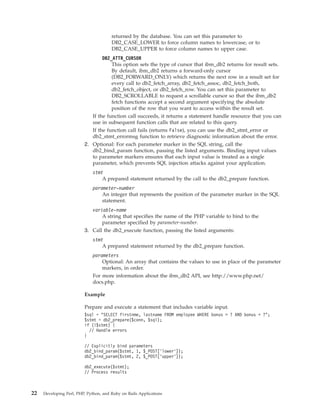 returned by the database. You can set this parameter to
DB2_CASE_LOWER to force column names to lowercase, or to
DB2_CASE_UPPER to force column names to upper case.
DB2_ATTR_CURSOR
This option sets the type of cursor that ibm_db2 returns for result sets.
By default, ibm_db2 returns a forward-only cursor
(DB2_FORWARD_ONLY) which returns the next row in a result set for
every call to db2_fetch_array, db2_fetch_assoc, db2_fetch_both,
db2_fetch_object, or db2_fetch_row. You can set this parameter to
DB2_SCROLLABLE to request a scrollable cursor so that the ibm_db2
fetch functions accept a second argument specifying the absolute
position of the row that you want to access within the result set.
If the function call succeeds, it returns a statement handle resource that you can
use in subsequent function calls that are related to this query.
If the function call fails (returns False), you can use the db2_stmt_error or
db2_stmt_errormsg function to retrieve diagnostic information about the error.
2. Optional: For each parameter marker in the SQL string, call the
db2_bind_param function, passing the listed arguments. Binding input values
to parameter markers ensures that each input value is treated as a single
parameter, which prevents SQL injection attacks against your application.
stmt
A prepared statement returned by the call to the db2_prepare function.
parameter-number
An integer that represents the position of the parameter marker in the SQL
statement.
variable-name
A string that specifies the name of the PHP variable to bind to the
parameter specified by parameter-number.
3. Call the db2_execute function, passing the listed arguments:
stmt
A prepared statement returned by the db2_prepare function.
parameters
Optional: An array that contains the values to use in place of the parameter
markers, in order.
For more information about the ibm_db2 API, see http://www.php.net/
docs.php.
Example
Prepare and execute a statement that includes variable input.
$sql = "SELECT firstnme, lastname FROM employee WHERE bonus > ? AND bonus < ?";
$stmt = db2_prepare($conn, $sql);
if (!$stmt) {
// Handle errors
}
// Explicitly bind parameters
db2_bind_param($stmt, 1, $_POST[’lower’]);
db2_bind_param($stmt, 2, $_POST[’upper’]);
db2_execute($stmt);
// Process results
22 Developing Perl, PHP, Python, and Ruby on Rails Applications
 