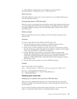 // Invoke prepared statement again using dynamically bound parameters
db2_execute($stmt, array($_POST[’lower’], $_POST[’upper’]));
What to do next
If the SQL statement returns one or more result sets, you can begin fetching rows
from the statement resource.
Inserting large objects in PHP (ibm_db2):
When you insert a large object into the database, rather than loading all of the data
for a large object into a PHP string and passing it to the IBM data server database
through an INSERT statement, you can insert large objects directly from a file on
your PHP server.
Before you begin
Obtain a connection resource by calling one of the connection functions in the
ibm_db2 API.
Procedure
To insert a large object into the database directly from a file:
1. Call the db2_prepare function to prepare an INSERT statement with a
parameter marker that represents the large object column.
2. Set the value of a PHP variable to the path and name of the file that contains
the data for the large object. The path can be relative or absolute, and is subject
to the access permissions of the PHP executable file.
3. Call the db2_bind_param function to bind the parameter marker to the
variable. The third argument to this function is a string representing the name
of the PHP variable that holds the path and name of the file. The fourth
argument is DB2_PARAM_FILE, which tells the ibm_db2 extension to retrieve
the data from a file.
4. Call the db2_execute function to issue the INSERT statement.
Example
Insert a large object into the database.
$stmt = db2_prepare($conn, "INSERT INTO animal_pictures(picture) VALUES (?)");
$picture = "/opt/albums/spook/grooming.jpg";
$rc = db2_bind_param($stmt, 1, "picture", DB2_PARAM_FILE);
$rc = db2_execute($stmt);
Reading query result sets
Fetching rows or columns from result sets in PHP (ibm_db2):
When you run a statement that returns one or more result sets, use one of the
functions available in the ibm_db2 extension to iterate through the returned rows
of each result set.
If your result set includes columns that contain large data, you can retrieve the
data on a column-by-column basis to avoid large memory usage.
Chapter 3. Developing PHP applications 23
 