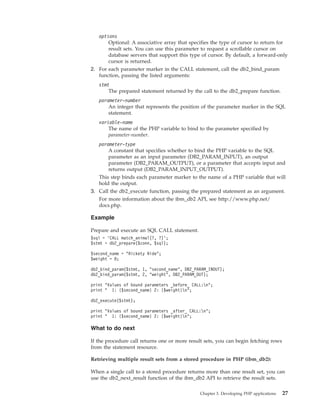 options
Optional: A associative array that specifies the type of cursor to return for
result sets. You can use this parameter to request a scrollable cursor on
database servers that support this type of cursor. By default, a forward-only
cursor is returned.
2. For each parameter marker in the CALL statement, call the db2_bind_param
function, passing the listed arguments:
stmt
The prepared statement returned by the call to the db2_prepare function.
parameter-number
An integer that represents the position of the parameter marker in the SQL
statement.
variable-name
The name of the PHP variable to bind to the parameter specified by
parameter-number.
parameter-type
A constant that specifies whether to bind the PHP variable to the SQL
parameter as an input parameter (DB2_PARAM_INPUT), an output
parameter (DB2_PARAM_OUTPUT), or a parameter that accepts input and
returns output (DB2_PARAM_INPUT_OUTPUT).
This step binds each parameter marker to the name of a PHP variable that will
hold the output.
3. Call the db2_execute function, passing the prepared statement as an argument.
For more information about the ibm_db2 API, see http://www.php.net/
docs.php.
Example
Prepare and execute an SQL CALL statement.
$sql = ’CALL match_animal(?, ?)’;
$stmt = db2_prepare($conn, $sql);
$second_name = "Rickety Ride";
$weight = 0;
db2_bind_param($stmt, 1, "second_name", DB2_PARAM_INOUT);
db2_bind_param($stmt, 2, "weight", DB2_PARAM_OUT);
print "Values of bound parameters _before_ CALL:n";
print " 1: {$second_name} 2: {$weight}n";
db2_execute($stmt);
print "Values of bound parameters _after_ CALL:n";
print " 1: {$second_name} 2: {$weight}n";
What to do next
If the procedure call returns one or more result sets, you can begin fetching rows
from the statement resource.
Retrieving multiple result sets from a stored procedure in PHP (ibm_db2):
When a single call to a stored procedure returns more than one result set, you can
use the db2_next_result function of the ibm_db2 API to retrieve the result sets.
Chapter 3. Developing PHP applications 27
 
