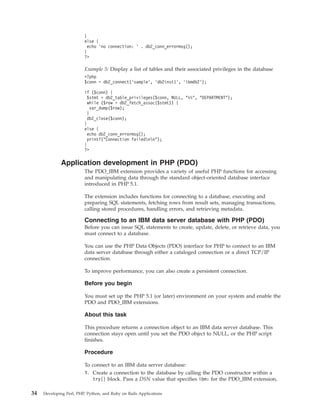 }
else {
echo ’no connection: ’ . db2_conn_errormsg();
}
?>
Example 5: Display a list of tables and their associated privileges in the database
<?php
$conn = db2_connect(’sample’, ’db2inst1’, ’ibmdb2’);
if ($conn) {
$stmt = db2_table_privileges($conn, NULL, "%%", "DEPARTMENT");
while ($row = db2_fetch_assoc($stmt)) {
var_dump($row);
}
db2_close($conn);
}
else {
echo db2_conn_errormsg();
printf("Connection failednn");
}
?>
Application development in PHP (PDO)
The PDO_IBM extension provides a variety of useful PHP functions for accessing
and manipulating data through the standard object-oriented database interface
introduced in PHP 5.1.
The extension includes functions for connecting to a database, executing and
preparing SQL statements, fetching rows from result sets, managing transactions,
calling stored procedures, handling errors, and retrieving metadata.
Connecting to an IBM data server database with PHP (PDO)
Before you can issue SQL statements to create, update, delete, or retrieve data, you
must connect to a database.
You can use the PHP Data Objects (PDO) interface for PHP to connect to an IBM
data server database through either a cataloged connection or a direct TCP/IP
connection.
To improve performance, you can also create a persistent connection.
Before you begin
You must set up the PHP 5.1 (or later) environment on your system and enable the
PDO and PDO_IBM extensions.
About this task
This procedure returns a connection object to an IBM data server database. This
connection stays open until you set the PDO object to NULL, or the PHP script
finishes.
Procedure
To connect to an IBM data server database:
1. Create a connection to the database by calling the PDO constructor within a
try{} block. Pass a DSN value that specifies ibm: for the PDO_IBM extension,
34 Developing Perl, PHP, Python, and Ruby on Rails Applications
 