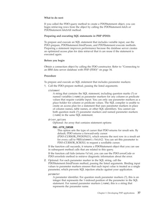 What to do next
If you called the PDO::query method to create a PDOStatement object, you can
begin retrieving rows from the object by calling the PDOStatement::fetch or
PDOStatement::fetchAll method.
Preparing and executing SQL statements in PHP (PDO):
To prepare and execute an SQL statement that includes variable input, use the
PDO::prepare, PDOStatement::bindParam, and PDOStatement::execute methods.
Preparing a statement improves performance because the database server creates
an optimized access plan for data retrieval that it can reuse if the statement is
executed again.
Before you begin
Obtain a connection object by calling the PDO constructor. Refer to “Connecting to
an IBM data server database with PHP (PDO)” on page 34.
Procedure
To prepare and execute an SQL statement that includes parameter markers:
1. Call the PDO::prepare method, passing the listed arguments:
statement
A string that contains the SQL statement, including question marks (?) or
named variables (:name) as parameter markers for any column or predicate
values that require variable input. You can only use parameter markers as a
place holder for column or predicate values. The SQL compiler is unable to
create an access plan for a statement that uses parameter markers in place
of column names, table names, or other SQL identifiers. You cannot use
both question mark (?) parameter markers and named parameter markers
(:name) in the same SQL statement.
driver_options
Optional: An array that contains statement options:
PDO::ATTR_CURSOR
This option sets the type of cursor that PDO returns for result sets. By
default, PDO returns a forward-only cursor
(PDO::CURSOR_FWDONLY), which returns the next row in a result set
for every call to PDOStatement::fetch(). You can set this parameter to
PDO::CURSOR_SCROLL to request a scrollable cursor.
If the function call succeeds, it returns a PDOStatement object that you can use
in subsequent method calls that are related to this query.
If the function call fails (returns False), you can use the PDO::errorCode or
PDO::errorInfo method to retrieve diagnostic information about the error.
2. Optional: For each parameter marker in the SQL string, call the
PDOStatement::bindParam method, passing the listed arguments. Binding input
values to parameter markers ensures that each input value is treated as a single
parameter, which prevents SQL injection attacks against your application.
parameter
A parameter identifier. For question mark parameter markers (?), this is an
integer that represents the 1-indexed position of the parameter in the SQL
statement. For named parameter markers (:name), this is a string that
represents the parameter name.
Chapter 3. Developing PHP applications 37
 