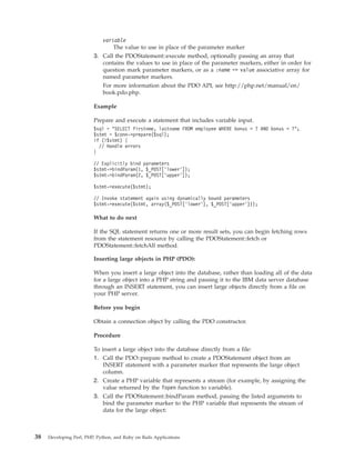 variable
The value to use in place of the parameter marker
3. Call the PDOStatement::execute method, optionally passing an array that
contains the values to use in place of the parameter markers, either in order for
question mark parameter markers, or as a :name => value associative array for
named parameter markers.
For more information about the PDO API, see http://php.net/manual/en/
book.pdo.php.
Example
Prepare and execute a statement that includes variable input.
$sql = "SELECT firstnme, lastname FROM employee WHERE bonus > ? AND bonus < ?";
$stmt = $conn->prepare($sql);
if (!$stmt) {
// Handle errors
}
// Explicitly bind parameters
$stmt->bindParam(1, $_POST[’lower’]);
$stmt->bindParam(2, $_POST[’upper’]);
$stmt->execute($stmt);
// Invoke statement again using dynamically bound parameters
$stmt->execute($stmt, array($_POST[’lower’], $_POST[’upper’]));
What to do next
If the SQL statement returns one or more result sets, you can begin fetching rows
from the statement resource by calling the PDOStatement::fetch or
PDOStatement::fetchAll method.
Inserting large objects in PHP (PDO):
When you insert a large object into the database, rather than loading all of the data
for a large object into a PHP string and passing it to the IBM data server database
through an INSERT statement, you can insert large objects directly from a file on
your PHP server.
Before you begin
Obtain a connection object by calling the PDO constructor.
Procedure
To insert a large object into the database directly from a file:
1. Call the PDO::prepare method to create a PDOStatement object from an
INSERT statement with a parameter marker that represents the large object
column.
2. Create a PHP variable that represents a stream (for example, by assigning the
value returned by the fopen function to variable).
3. Call the PDOStatement::bindParam method, passing the listed arguments to
bind the parameter marker to the PHP variable that represents the stream of
data for the large object:
38 Developing Perl, PHP, Python, and Ruby on Rails Applications
 