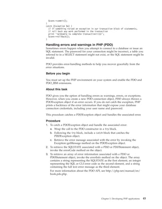 $conn->commit();
}
catch (Exception $e) {
// If something raised an exception in our transaction block of statements,
// roll back any work performed in the transaction
print ’<p>Unable to complete transaction!</p>’;
$conn->rollBack();
}
Handling errors and warnings in PHP (PDO)
Sometimes errors happen when you attempt to connect to a database or issue an
SQL statement. The password for your connection might be incorrect, a table you
referred to in a SELECT statement might not exist, or the SQL statement might be
invalid.
PDO provides error-handling methods to help you recover gracefully from the
error situations.
Before you begin
You must set up the PHP environment on your system and enable the PDO and
PDO_IBM extensions.
About this task
PDO gives you the option of handling errors as warnings, errors, or exceptions.
However, when you create a new PDO connection object, PDO always throws a
PDOException object if an error occurs. If you do not catch the exception, PHP
prints a backtrace of the error information that might expose your database
connection credentials, including your user name and password.
This procedure catches a PDOException object and handles the associated error.
Procedure
1. To catch a PDOException object and handle the associated error:
a. Wrap the call to the PDO constructor in a try block.
b. Following the try block, include a catch block that catches the
PDOException object.
c. Retrieve the error message associated with the error by invoking the
Exception::getMessage method on the PDOException object.
2. To retrieve the SQLSTATE associated with a PDO or PDOStatement object,
invoke the errorCode method on the object.
3. To retrieve an array of error information associated with a PDO or
PDOStatement object, invoke the errorInfo method on the object. The array
contains a string representing the SQLSTATE as the first element, an integer
representing the SQL or CLI error code as the second element, and a string
containing the full text error message as the third element.
For more information about the PDO API, see http://php.net/manual/en/
book.pdo.php.
Chapter 3. Developing PHP applications 45
 