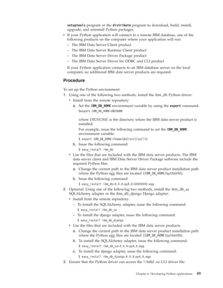 setuptools program or the distribute program to download, build, install,
upgrade, and uninstall Python packages.
v If your Python application will connect to a remote IBM database, one of the
following products on the computer where your application will run:
– The IBM Data Server Client product
– The IBM Data Server Runtime Client product
– The IBM Data Server Driver Package product
– The IBM Data Server Driver for ODBC and CLI product
If your Python application connects to an IBM database server on the local
computer, no additional IBM data server products are required.
Procedure
To set up the Python environment:
1. Using one of the following two methods, install the ibm_db Python driver:
v Install from the remote repository:
a. Set the IBM_DB_HOME environment variable by using the export command:
$export IBM_DB_HOME=DB2HOME
where DB2HOME is the directory where the IBM data server product is
installed.
For example, issue the following command to set the IBM_DB_HOME
environment variable:
$ export IBM_DB_HOME=/home/db2inst1/sqllib
b. Issue the following command:
$ easy_install ibm_db
v Use the files that are included with the IBM data server products. The IBM
data server client and IBM Data Server Driver Package software include the
required Python files.
a. Change the current path to the IBM data server product installation path
where the Python egg files are located (IBM_DB_HOME/pythonXX).
b. Issue the following command:
$ easy_install ibm_db-X.X.X-pyX.X-XXXXXXXX.egg
2. Optional: Using one of the following two methods, install the ibm_db_sa
SQLAlchemy adapter or the ibm_db_django Django adapter:
v Install from the remote repository:
– To install the SQLAlchemy adapter, issue the following command:
$ easy_install ibm_db_sa
– To install the django adapter, issue the following command:
$ easy_install ibm_db_django
v Use the files that are included with the IBM data server products:
a. Change the current path to the IBM data server product installation path
where the Python egg files are located (IBM_DB_HOME/pythonXX).
b. To install the SQLAlchemy adapter, issue the following command:
$ easy_install ibm_db_sa-X.X.X-pyX.X.egg
c. To install the django adapter, issue the following command:
$ easy_install ibm_db_django-X.X.X-pyX.X.egg
3. Ensure that the Python driver can access the libdb2.so CLI driver file:
Chapter 4. Developing Python applications 49
 