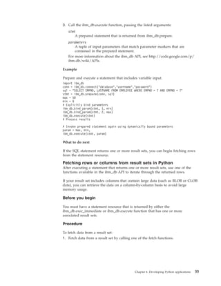 3. Call the ibm_db.execute function, passing the listed arguments:
stmt
A prepared statement that is returned from ibm_db.prepare.
parameters
A tuple of input parameters that match parameter markers that are
contained in the prepared statement.
For more information about the ibm_db API, see http://code.google.com/p/
ibm-db/wiki/APIs.
Example
Prepare and execute a statement that includes variable input.
import ibm_db
conn = ibm_db.connect("database","username","password")
sql = "SELECT EMPNO, LASTNAME FROM EMPLOYEE WHERE EMPNO > ? AND EMPNO < ?"
stmt = ibm_db.prepare(conn, sql)
max = 50
min = 0
# Explicitly bind parameters
ibm_db.bind_param(stmt, 1, min)
ibm_db.bind_param(stmt, 2, max)
ibm_db.execute(stmt)
# Process results
# Invoke prepared statement again using dynamically bound parameters
param = max, min,
ibm_db.execute(stmt, param)
What to do next
If the SQL statement returns one or more result sets, you can begin fetching rows
from the statement resource.
Fetching rows or columns from result sets in Python
After executing a statement that returns one or more result sets, use one of the
functions available in the ibm_db API to iterate through the returned rows.
If your result set includes columns that contain large data (such as BLOB or CLOB
data), you can retrieve the data on a column-by-column basis to avoid large
memory usage.
Before you begin
You must have a statement resource that is returned by either the
ibm_db.exec_immediate or ibm_db.execute function that has one or more
associated result sets.
Procedure
To fetch data from a result set:
1. Fetch data from a result set by calling one of the fetch functions.
Chapter 4. Developing Python applications 55
 
