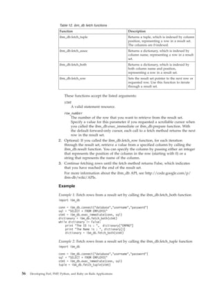 Table 12. ibm_db fetch functions
Function Description
ibm_db.fetch_tuple Returns a tuple, which is indexed by column
position, representing a row in a result set.
The columns are 0-indexed.
ibm_db.fetch_assoc Returns a dictionary, which is indexed by
column name, representing a row in a result
set.
ibm_db.fetch_both Returns a dictionary, which is indexed by
both column name and position,
representing a row in a result set.
ibm_db.fetch_row Sets the result set pointer to the next row or
requested row. Use this function to iterate
through a result set.
These functions accept the listed arguments:
stmt
A valid statement resource.
row_number
The number of the row that you want to retrieve from the result set.
Specify a value for this parameter if you requested a scrollable cursor when
you called the ibm_db.exec_immediate or ibm_db.prepare function. With
the default forward-only cursor, each call to a fetch method returns the next
row in the result set.
2. Optional: If you called the ibm_db.fetch_row function, for each iteration
through the result set, retrieve a value from a specified column by calling the
ibm_db.result function. You can specify the column by passing either an integer
that represents the position of the column in the row (starting with 0) or a
string that represents the name of the column.
3. Continue fetching rows until the fetch method returns False, which indicates
that you have reached the end of the result set.
For more information about the ibm_db API, see http://code.google.com/p/
ibm-db/wiki/APIs.
Example
Example 1: Fetch rows from a result set by calling the ibm_db.fetch_both function
import ibm_db
conn = ibm_db.connect("database","username","password")
sql = "SELECT * FROM EMPLOYEE"
stmt = ibm_db.exec_immediate(conn, sql)
dictionary = ibm_db.fetch_both(stmt)
while dictionary != False:
print "The ID is : ", dictionary["EMPNO"]
print "The Name is : ", dictionary[1]
dictionary = ibm_db.fetch_both(stmt)
Example 2: Fetch rows from a result set by calling the ibm_db.fetch_tuple function
import ibm_db
conn = ibm_db.connect("database","username","password")
sql = "SELECT * FROM EMPLOYEE"
stmt = ibm_db.exec_immediate(conn, sql)
tuple = ibm_db.fetch_tuple(stmt)
56 Developing Perl, PHP, Python, and Ruby on Rails Applications
 