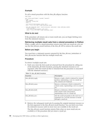 Example
To call a stored procedure with the ibm_db.callproc function:
import ibm_db
conn = ibm_db.connect("sample", "username", "password")
if conn:
name = "Peaches"
second_name = "Rickety Ride"
weight = 0
print "Values of bound parameters _before_ CALL:"
print " 1: %s 2: %s 3: %dn" % (name, second_name, weight)
stmt, name, second_name, weight = ibm_db.callproc(conn, ’match_animal’, (name, second_name, weight))
if stmt is not None:
print "Values of bound parameters _after_ CALL:"
print " 1: %s 2: %s 3: %dn" % (name, second_name, weight)
What to do next
If the procedure call returns one or more result sets, you can begin fetching rows
from the statement resource.
Retrieving multiple result sets from a stored procedure in Python
When a single call to a stored procedure returns more than one result set, you can
use the ibm_db.next_result function of the ibm_db API to retrieve the result sets.
Before you begin
You must have a statement resource returned by the ibm_db.exec_immediate or
ibm_db.execute function that has multiple result sets.
Procedure
To retrieve multiple result sets:
1. Fetch rows from the first result set returned from the procedure by calling one
of the listed ibm_db fetch functions, passing the statement resource as an
argument. (The first result set that is returned from the procedure is associated
with the statement resource.)
Table 13. ibm_db fetch functions
Function Description
ibm_db.fetch_tuple Returns a tuple, which is indexed by column
position, representing a row in a result set.
The columns are 0-indexed.
ibm_db.fetch_assoc Returns a dictionary, which is indexed by
column name, representing a row in a result
set.
ibm_db.fetch_both Returns a dictionary, which is indexed by
both column name and position,
representing a row in a result set.
ibm_db.fetch_row Sets the result set pointer to the next row or
requested row. Use this function to iterate
through a result set.
2. Retrieve the subsequent result sets by passing the original statement resource as
the first argument to the ibm_db.next_result function. You can fetch rows from
the statement resource until no more rows are available in the result set.
The ibm_db.next_result function returns False when no more result sets are
available or if the procedure did not return a result set.
58 Developing Perl, PHP, Python, and Ruby on Rails Applications
 