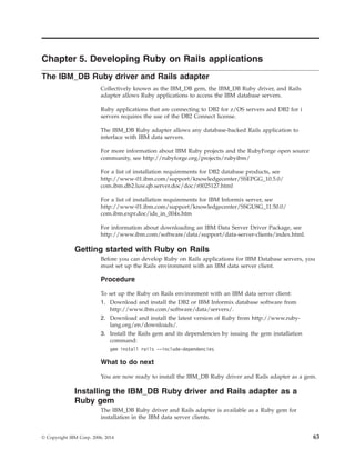 Chapter 5. Developing Ruby on Rails applications
The IBM_DB Ruby driver and Rails adapter
Collectively known as the IBM_DB gem, the IBM_DB Ruby driver, and Rails
adapter allows Ruby applications to access the IBM database servers.
Ruby applications that are connecting to DB2 for z/OS servers and DB2 for i
servers requires the use of the DB2 Connect license.
The IBM_DB Ruby adapter allows any database-backed Rails application to
interface with IBM data servers.
For more information about IBM Ruby projects and the RubyForge open source
community, see http://rubyforge.org/projects/rubyibm/
For a list of installation requirements for DB2 database products, see
http://www-01.ibm.com/support/knowledgecenter/SSEPGG_10.5.0/
com.ibm.db2.luw.qb.server.doc/doc/r0025127.html
For a list of installation requirements for IBM Informix server, see
http://www-01.ibm.com/support/knowledgecenter/SSGU8G_11.50.0/
com.ibm.expr.doc/ids_in_004x.htm
For information about downloading an IBM Data Server Driver Package, see
http://www.ibm.com/software/data/support/data-server-clients/index.html.
Getting started with Ruby on Rails
Before you can develop Ruby on Rails applications for IBM Database servers, you
must set up the Rails environment with an IBM data server client.
Procedure
To set up the Ruby on Rails environment with an IBM data server client:
1. Download and install the DB2 or IBM Informix database software from
http://www.ibm.com/software/data/servers/.
2. Download and install the latest version of Ruby from http://www.ruby-
lang.org/en/downloads/.
3. Install the Rails gem and its dependencies by issuing the gem installation
command:
gem install rails --include-dependencies
What to do next
You are now ready to install the IBM_DB Ruby driver and Rails adapter as a gem.
Installing the IBM_DB Ruby driver and Rails adapter as a
Ruby gem
The IBM_DB Ruby driver and Rails adapter is available as a Ruby gem for
installation in the IBM data server clients.
© Copyright IBM Corp. 2006, 2014 63
 