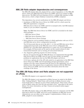 IBM_DB Rails adapter dependencies and consequences
The IBM_DB adapter (ibm_db_adapter.rb) has a direct dependency on the IBM_DB
driver, which uses IBM Data Server Driver for ODBC and CLI to connect to IBM
data servers. The IBM Call Level Interface (CLI) is a callable SQL interface to IBM
data servers, which is Open Database Connectivity (ODBC) compliant.
This dependency has several ramifications for the IBM_DB adapter and driver.
v Installation of IBM Data Server Driver for ODBC and CLI, which meets the
IBM_DB requirement, is required.
IBM Data Server Driver for ODBC and CLI is included with a full DB2 database
install, or you can obtain it separately
Note: The IBM Data Server Driver for ODBC and CLI is included in the listed
client packages:
– IBM Data Server Client
– IBM Data Server Runtime Client
– IBM Data Server Driver Package
v Driver behavior can be modified outside of a Rails application with use of CLI
and IBM data server driver configuration keywords.
The CLI keywords that are set in the db2cli.ini file and IBM data server driver
configuration keywords in the IBM data server driver configuration file
(db2dsdriver.cfg) affect Rails applications in a same way as CLI applications.
For example, CLI keywords can be used to set the current schema or alter
transactional elements such as turning off autocommit behavior.
v Any diagnostic gathering requires CLI driver tracing.
Because all requests through the IBM_DB driver are implemented through IBM
Data Server Driver for ODBC and CLI, the CLI trace facility can identify
problems for applications that use the IBM_DB adapter and driver.
A CLI trace captures all of the API calls made by an application to the IBM Data
Server Driver for ODBC and CLI (including all input parameters), and it
captures all of the values returned from the driver to the application. It is an
interface trace that captures how an application interacts with the IBM Data
Server Driver for ODBC and CLI and offers information about the inner
workings of the driver.
The IBM_DB Ruby driver and Rails adapter are not supported
on JRuby
The IBM_DB adapter is not supported on JRuby.
The IBM_DB adapter is not supported on JRuby because (as stated in the JRuby
Wiki, "Getting Started"): "Many Gems will work fine in JRuby, however some
Gems build native C libraries as part of their install process. These Gems will not
work in JRuby unless the Gem has also provided a Java™
equivalent to the native
library." For more information, see http://kenai.com/projects/jruby/pages/
GettingStarted.
The IBM_DB adapter relies on the IBM_DB Ruby driver (C extension) and the IBM
Data Server Driver for ODBC and CLI to access databases on IBM data servers.
Alternatively, you can either use the regular C implementation of Ruby, or use
JDBC_adapter to access databases.
68 Developing Perl, PHP, Python, and Ruby on Rails Applications
 