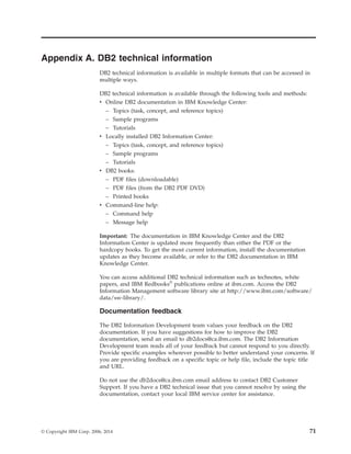 Appendix A. DB2 technical information
DB2 technical information is available in multiple formats that can be accessed in
multiple ways.
DB2 technical information is available through the following tools and methods:
v Online DB2 documentation in IBM Knowledge Center:
– Topics (task, concept, and reference topics)
– Sample programs
– Tutorials
v Locally installed DB2 Information Center:
– Topics (task, concept, and reference topics)
– Sample programs
– Tutorials
v DB2 books:
– PDF files (downloadable)
– PDF files (from the DB2 PDF DVD)
– Printed books
v Command-line help:
– Command help
– Message help
Important: The documentation in IBM Knowledge Center and the DB2
Information Center is updated more frequently than either the PDF or the
hardcopy books. To get the most current information, install the documentation
updates as they become available, or refer to the DB2 documentation in IBM
Knowledge Center.
You can access additional DB2 technical information such as technotes, white
papers, and IBM Redbooks®
publications online at ibm.com. Access the DB2
Information Management software library site at http://www.ibm.com/software/
data/sw-library/.
Documentation feedback
The DB2 Information Development team values your feedback on the DB2
documentation. If you have suggestions for how to improve the DB2
documentation, send an email to db2docs@ca.ibm.com. The DB2 Information
Development team reads all of your feedback but cannot respond to you directly.
Provide specific examples wherever possible to better understand your concerns. If
you are providing feedback on a specific topic or help file, include the topic title
and URL.
Do not use the db2docs@ca.ibm.com email address to contact DB2 Customer
Support. If you have a DB2 technical issue that you cannot resolve by using the
documentation, contact your local IBM service center for assistance.
© Copyright IBM Corp. 2006, 2014 71
 