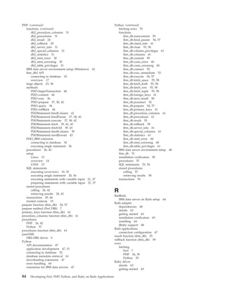 PHP (continued)
functions (continued)
db2_procedure_columns 31
db2_procedures 31
db2_result 24
db2_rollback 29
db2_server_info 31
db2_special_columns 31
db2_statistics 31
db2_stmt_error 30
db2_stmt_errormsg 30
db2_table_privileges 31
IBM data server environment setup (Windows) 14
ibm_db2 API
connecting to database 18
overview 17
large objects 23, 38
methods
PDO::beginTransaction 44
PDO::commit 44
PDO::exec 36
PDO::prepare 37, 38, 42
PDO::query 36
PDO::rollBack 44
PDOStatement::bindColumn 41
PDOStatement::bindParam 37, 38, 42
PDOStatement::execute 37, 38, 42
PDOStatement::fetch 39, 41, 43
PDOStatement::fetchAll 39, 43
PDOStatement::fetchColumn 39
PDOStatement::nextRowset 43
PDO_IBM extension
connecting to database 34
executing single statement 36
procedures 26, 42
setup
Linux 15
overview 14
UNIX 15
SQL statements
executing (overview) 19, 35
executing single statement 20, 36
executing statements with variable input 21, 37
preparing statements with variable input 21, 37
stored procedures
calling 26, 42
retrieving results 28, 43
transactions 29, 44
trusted contexts 19
prepare function (ibm_db) 54, 57
prepare method (Perl DBI) 7
primary_keys function (ibm_db) 61
procedure_columns function (ibm_db) 61
procedures
PHP 26, 42
Python 57
procedures function (ibm_db) 61
pureXML
DB2::DB2 driver 9
Python
API documentation 47
application development 47, 51
connecting to database 52
database metadata retrieval 61
downloading extensions 47
error handling 60
extensions for IBM data servers 47
Python (continued)
fetching rows 55
functions
ibm_db.autocommit 59
ibm_db.bind_param 54, 57
ibm_db.client_info 61
ibm_db.close 55, 58
ibm_db.column_privileges 61
ibm_db.columns 61
ibm_db.commit 59
ibm_db.conn_error 60
ibm_db.conn_errormsg 60
ibm_db.connect 52
ibm_db.exec_immediate 53
ibm_db.execute 54, 57
ibm_db.fetch_assoc 55, 58
ibm_db.fetch_both 55, 58
ibm_db.fetch_row 55, 58
ibm_db.fetch_tuple 55, 58
ibm_db.foreign_keys 61
ibm_db.next_result 58
ibm_db.pconnect 52
ibm_db.prepare 54, 57
ibm_db.primary_keys 61
ibm_db.procedure_columns 61
ibm_db.procedures 61
ibm_db.result 55
ibm_db.rollback 59
ibm_db.server_info 61
ibm_db.special_columns 61
ibm_db.statistics 61
ibm_db.stmt_error 60
ibm_db.stmt_errormsg 60
ibm_db.table_privileges 61
IBM data server environment setup 48
ibm_db 51
installation verification 50
procedures 57
SQL statements 53, 54
stored procedures
calling 57
retrieving results 58
transactions 59
R
RadRails
IBM data server on Rails setup 64
Rails adapter
dependencies 68
details 63
getting started 63
installation verification 65
installing 64
JRuby support 68
Rails applications
connection configuration 67
result function (ibm_db) 55
rollback function (ibm_db) 59
rows
fetching
Perl 7
PHP 24, 39
Python 55
Ruby driver
details 63
getting started 63
84 Developing Perl, PHP, Python, and Ruby on Rails Applications
 