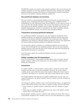NEARSYNC section, can result in data integrity problems. This occurs because the
database partitions do not share database transaction logs. Therefore the standby
database (database partition B) will have no knowledge of indoubt transactions
that exist at the primary database (database partition A).
Non-partitioned database environments
The use of ACR in non-partitioned database environments can also lead to data
integrity issues. Assuming disk failover technology, such as IBM PowerHA®
SystemMirror for AIX, Microsoft Cluster Service (MSCS), or HP's Service Guard, is
not in use then the standby database will not have the database transaction logs
that existed on the primary database when it failed. Therefore, the recovery of
indoubt transactions in scenarios as described in the High Availability Disaster
Recovery NEARSYNC section, can result in data integrity problems.
Transactions accessing partitioned databases
In a partitioned database environment, user data might be distributed across
database partitions. An application accessing the database connects and sends
requests to the database partition identified as the coordinator node. Different
applications can connect to different database partitions, and the same application
can choose different database partitions for different connections.
For transactions against a database in a partitioned database environment, all
access must be through the same database partition. That is, the same database
partition must be used from the start of the transaction until (and including) the
time that the transaction is committed.
Any transaction against the partitioned database must be committed before
disconnecting.
Global variables and XA transactions
In an XA environment, session global variable objects will not change. Session
global variables, within an XA transaction, are not available to other sessions
joining the transaction.
Introduction
If a global variable is created within a session, then it cannot be used by other
sessions until the unit of work has committed. However, the newly created
variable can be used within the session that created it before the unit of work is
committed. This behavior is consistent with other created objects such as tables.
The length attribute and data type of a global variable does not vary once it is
created. Furthermore, the global variable cannot be altered at all (for example, its
default value).
The setting of a global variable's value is non-transactional. Hence, an application
cannot roll back the setting of the value of a global variable. Note the following:
v If the creation of a global variable is rolled back then the variable no longer
exists.
v If the drop of a global variable is rolled back, the value of the global variable
will be what it was before the drop.
Session global variables can have a default value defined for them. This value is
automatically assigned to the variable as soon as it is first referenced in a session.
106 Getting Started with Database Application Development
 