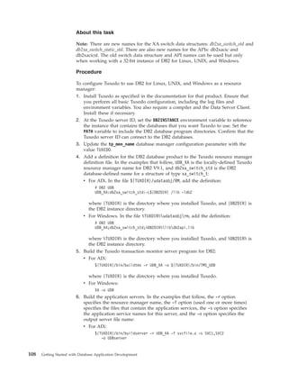 About this task
Note: There are new names for the XA switch data structures: db2xa_switch_std and
db2xa_switch_static_std. There are also new names for the APIs: db2xacic and
db2xacicst. The old switch data structure and API names can be used but only
when working with a 32-bit instance of DB2 for Linux, UNIX, and Windows.
Procedure
To configure Tuxedo to use DB2 for Linux, UNIX, and Windows as a resource
manager:
1. Install Tuxedo as specified in the documentation for that product. Ensure that
you perform all basic Tuxedo configuration, including the log files and
environment variables. You also require a compiler and the Data Server Client.
Install these if necessary.
2. At the Tuxedo server ID, set the DB2INSTANCE environment variable to reference
the instance that contains the databases that you want Tuxedo to use. Set the
PATH variable to include the DB2 database program directories. Confirm that the
Tuxedo server ID can connect to the DB2 databases.
3. Update the tp_mon_name database manager configuration parameter with the
value TUXEDO.
4. Add a definition for the DB2 database product to the Tuxedo resource manager
definition file. In the examples that follow, UDB_XA is the locally-defined Tuxedo
resource manager name for DB2 V9.1, and db2xa_switch_std is the DB2
database-defined name for a structure of type xa_switch_t:
v For AIX. In the file ${TUXDIR}/udataobj/RM, add the definition:
# DB2 UDB
UDB_XA:db2xa_switch_std:-L${DB2DIR} /lib -ldb2
where {TUXDIR} is the directory where you installed Tuxedo, and {DB2DIR} is
the DB2 instance directory.
v For Windows. In the file %TUXDIR%udataobjrm, add the definition:
# DB2 UDB
UDB_XA;db2xa_switch_std;%DB2DIR%libdb2api.lib
where %TUXDIR% is the directory where you installed Tuxedo, and %DB2DIR% is
the DB2 instance directory.
5. Build the Tuxedo transaction monitor server program for DB2:
v For AIX:
${TUXDIR}/bin/buildtms -r UDB_XA -o ${TUXDIR}/bin/TMS_UDB
where {TUXDIR} is the directory where you installed Tuxedo.
v For Windows:
XA -o UDB
6. Build the application servers. In the examples that follow, the -r option
specifies the resource manager name, the -f option (used one or more times)
specifies the files that contain the application services, the -s option specifies
the application service names for this server, and the -o option specifies the
output server file name:
v For AIX:
${TUXDIR}/bin/buildserver -r UDB_XA -f svcfile.o -s SVC1,SVC2
-o UDBserver
108 Getting Started with Database Application Development
 