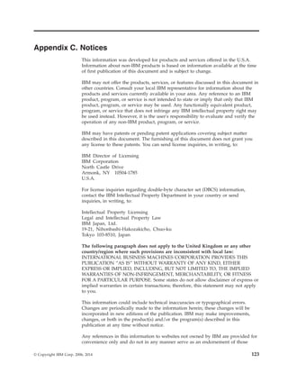 Appendix C. Notices
This information was developed for products and services offered in the U.S.A.
Information about non-IBM products is based on information available at the time
of first publication of this document and is subject to change.
IBM may not offer the products, services, or features discussed in this document in
other countries. Consult your local IBM representative for information about the
products and services currently available in your area. Any reference to an IBM
product, program, or service is not intended to state or imply that only that IBM
product, program, or service may be used. Any functionally equivalent product,
program, or service that does not infringe any IBM intellectual property right may
be used instead. However, it is the user's responsibility to evaluate and verify the
operation of any non-IBM product, program, or service.
IBM may have patents or pending patent applications covering subject matter
described in this document. The furnishing of this document does not grant you
any license to these patents. You can send license inquiries, in writing, to:
IBM Director of Licensing
IBM Corporation
North Castle Drive
Armonk, NY 10504-1785
U.S.A.
For license inquiries regarding double-byte character set (DBCS) information,
contact the IBM Intellectual Property Department in your country or send
inquiries, in writing, to:
Intellectual Property Licensing
Legal and Intellectual Property Law
IBM Japan, Ltd.
19-21, Nihonbashi-Hakozakicho, Chuo-ku
Tokyo 103-8510, Japan
The following paragraph does not apply to the United Kingdom or any other
country/region where such provisions are inconsistent with local law:
INTERNATIONAL BUSINESS MACHINES CORPORATION PROVIDES THIS
PUBLICATION “AS IS” WITHOUT WARRANTY OF ANY KIND, EITHER
EXPRESS OR IMPLIED, INCLUDING, BUT NOT LIMITED TO, THE IMPLIED
WARRANTIES OF NON-INFRINGEMENT, MERCHANTABILITY, OR FITNESS
FOR A PARTICULAR PURPOSE. Some states do not allow disclaimer of express or
implied warranties in certain transactions; therefore, this statement may not apply
to you.
This information could include technical inaccuracies or typographical errors.
Changes are periodically made to the information herein; these changes will be
incorporated in new editions of the publication. IBM may make improvements,
changes, or both in the product(s) and/or the program(s) described in this
publication at any time without notice.
Any references in this information to websites not owned by IBM are provided for
convenience only and do not in any manner serve as an endorsement of those
© Copyright IBM Corp. 2006, 2014 123
 