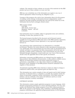 websites. The materials at those websites are not part of the materials for this IBM
product and use of those websites is at your own risk.
IBM may use or distribute any of the information you supply in any way it
believes appropriate without incurring any obligation to you.
Licensees of this program who wish to have information about it for the purpose
of enabling: (i) the exchange of information between independently created
programs and other programs (including this one) and (ii) the mutual use of the
information that has been exchanged, should contact:
IBM Canada Limited
U59/3600
3600 Steeles Avenue East
Markham, Ontario L3R 9Z7
CANADA
Such information may be available, subject to appropriate terms and conditions,
including, in some cases, payment of a fee.
The licensed program described in this document and all licensed material
available for it are provided by IBM under terms of the IBM Customer Agreement,
IBM International Program License Agreement, or any equivalent agreement
between us.
Any performance data contained herein was determined in a controlled
environment. Therefore, the results obtained in other operating environments may
vary significantly. Some measurements may have been made on development-level
systems, and there is no guarantee that these measurements will be the same on
generally available systems. Furthermore, some measurements may have been
estimated through extrapolation. Actual results may vary. Users of this document
should verify the applicable data for their specific environment.
Information concerning non-IBM products was obtained from the suppliers of
those products, their published announcements, or other publicly available sources.
IBM has not tested those products and cannot confirm the accuracy of
performance, compatibility, or any other claims related to non-IBM products.
Questions on the capabilities of non-IBM products should be addressed to the
suppliers of those products.
All statements regarding IBM's future direction or intent are subject to change or
withdrawal without notice, and represent goals and objectives only.
This information may contain examples of data and reports used in daily business
operations. To illustrate them as completely as possible, the examples include the
names of individuals, companies, brands, and products. All of these names are
fictitious, and any similarity to the names and addresses used by an actual
business enterprise is entirely coincidental.
COPYRIGHT LICENSE:
This information contains sample application programs in source language, which
illustrate programming techniques on various operating platforms. You may copy,
modify, and distribute these sample programs in any form without payment to
IBM, for the purposes of developing, using, marketing or distributing application
programs conforming to the application programming interface for the operating
124 Getting Started with Database Application Development
 