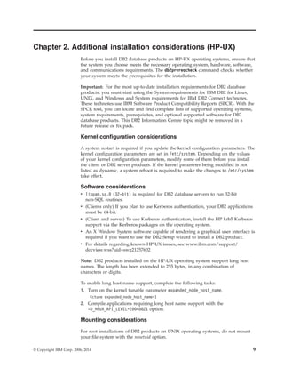 Chapter 2. Additional installation considerations (HP-UX)
Before you install DB2 database products on HP-UX operating systems, ensure that
the system you choose meets the necessary operating system, hardware, software,
and communications requirements. The db2prereqcheck command checks whether
your system meets the prerequisites for the installation.
Important: For the most up-to-date installation requirements for DB2 database
products, you must start using the System requirements for IBM DB2 for Linux,
UNIX, and Windows and System requirements for IBM DB2 Connect technotes.
These technotes use IBM Software Product Compatibility Reports (SPCR). With the
SPCR tool, you can locate and find complete lists of supported operating systems,
system requirements, prerequisites, and optional supported software for DB2
database products. This DB2 Information Centre topic might be removed in a
future release or fix pack.
Kernel configuration considerations
A system restart is required if you update the kernel configuration parameters. The
kernel configuration parameters are set in /etc/system. Depending on the values
of your kernel configuration parameters, modify some of them before you install
the client or DB2 server products. If the kernel parameter being modified is not
listed as dynamic, a system reboot is required to make the changes to /etc/system
take effect.
Software considerations
v libpam.so.0 (32-bit) is required for DB2 database servers to run 32-bit
non-SQL routines.
v (Clients only) If you plan to use Kerberos authentication, your DB2 applications
must be 64-bit.
v (Client and server) To use Kerberos authentication, install the HP krb5 Kerberos
support via the Kerberos packages on the operating system.
v An X Window System software capable of rendering a graphical user interface is
required if you want to use the DB2 Setup wizard to install a DB2 product.
v For details regarding known HP-UX issues, see www.ibm.com/support/
docview.wss?uid=swg21257602
Note: DB2 products installed on the HP-UX operating system support long host
names. The length has been extended to 255 bytes, in any combination of
characters or digits.
To enable long host name support, complete the following tasks:
1. Turn on the kernel tunable parameter expanded_node_host_name.
Kctune expanded_node_host_name=1
2. Compile applications requiring long host name support with the
-D_HPUX_API_LEVEL=20040821 option.
Mounting considerations
For root installations of DB2 products on UNIX operating systems, do not mount
your file system with the nosetuid option.
© Copyright IBM Corp. 2006, 2014 9
 