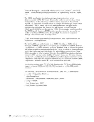 Microsoft developed a callable SQL interface called Open Database Connectivity
(ODBC) for Microsoft operating systems based on a preliminary draft of X/Open
CLI.
The ODBC specification also includes an operating environment where
database-specific ODBC drivers are dynamically loaded at run time by a driver
manager based on the data source (database name) provided on the connect
request. The application is linked directly to a single driver manager library rather
than to each DBMS's library. The driver manager mediates the application's
function calls at run time and ensures they are directed to the appropriate
DBMS-specific ODBC driver. Because the ODBC driver manager only knows about
the ODBC-specific functions, DBMS-specific functions cannot be accessed in an
ODBC environment. DBMS-specific dynamic SQL statements are supported
through a mechanism called an escape clause.
ODBC is not limited to Microsoft operating systems; other implementations are
available on various platforms.
The CLI load library can be loaded as an ODBC driver by an ODBC driver
manager. For ODBC application development, you must obtain an ODBC Software
Development Kit. For the Windows platform, the ODBC SDK is available as part of
the Microsoft Data Access Components (MDAC) SDK, available for download from
http://www.microsoft.com/downloads. For non-Windows platforms, the ODBC
SDK is provided by other vendors. When developing ODBC applications that may
connect to DB2 servers, use the Call Level Interface Guide and Reference Volume 1
and the Call Level Interface Guide and Reference Volume 2 (for information about
DB2 specific extensions and diagnostic information), in conjunction with the ODBC
Programmer's Reference and SDK Guide available from Microsoft.
Applications written using CLI APIs link directly to the CLI library. CLI includes
support for many ODBC and ISO SQL/CLI functions, as well as DB2 specific
functions.
The following DB2 features are available to both ODBC and CLI applications:
v double byte (graphic) data types
v stored procedures
v Distributed Unit of Work (DUOW), two phase commit
v compound SQL
v user defined types (UDT)
v user defined functions (UDF)
28 Getting Started with Database Application Development
 