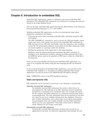 Chapter 8. Introduction to embedded SQL
Embedded SQL applications connect to databases and execute embedded SQL
statements. The embedded SQL statements are contained in a package that must be
bound to the target database server.
You can develop embedded SQL applications for the DB2 database in the following
host programming languages: C, C++, and COBOL.
Building embedded SQL applications involves two prerequisite steps before
application compilation and linking.
v Preparing the source files containing embedded SQL statements using the DB2
precompiler.
The PREP (PRECOMPILE) command is used to invoke the DB2 precompiler, which
reads your source code, parses and converts the embedded SQL statements to
DB2 run-time services API calls, and finally writes the output to a new modified
source file. The precompiler produces access plans for the SQL statements, which
are stored together as a package within the database.
v Binding the statements in the application to the target database.
Binding is done by default during precompilation (the PREP command). If
binding is to be deferred (for example, running the BIND command later), then
the BINDFILE option needs to be specified at PREP time in order for a bind file to
be generated.
Once you have precompiled and bound your embedded SQL application, it is
ready to be compiled and linked using the host language-specific development
tools.
To aid in the development of embedded SQL applications, you can refer to the
embedded SQL template in C. Examples of working embedded SQL sample
applications can also be found in the %DB2PATH%SQLLIBsamples directory.
Note: %DB2PATH% refers to the DB2 installation directory
Static and dynamic SQL
SQL statements can be executed in one of two ways: statically or dynamically.
Statically executed SQL statements
For statically executed SQL statements, the syntax is fully known at
precompile time. The structure of an SQL statement must be completely
specified for a statement to be considered static. For example, the names
for the columns and tables referenced in a statement must be fully known
at precompile time. The only information that can be specified at run time
are values for any host variables referenced by the statement. However,
host variable information, such as data types, must still be precompiled.
You precompile, bind, and compile statically executed SQL statements
before you run your application. Static SQL is best used on databases
whose statistics do not change a great deal.
Dynamically executed SQL statements
Dynamically executed SQL statements are built and executed by an
application at run-time. An interactive application that prompts the end
© Copyright IBM Corp. 2006, 2014 29
 