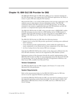 Chapter 10. IBM OLE DB Provider for DB2
The IBM OLE DB Provider for DB2 allows DB2 to act as a resource manager for
the OLE DB provider. This support gives OLE DB-based applications the ability to
extract or query DB2 data using the OLE interface.
Microsoft OLE DB is a set of OLE/COM interfaces that provides applications with
uniform access to data stored in diverse information sources. The OLE DB
architecture defines OLE DB consumers and OLE DB providers. An OLE DB
consumer is any system or application that uses OLE DB interfaces; an OLE DB
provider is a component that exposes OLE DB interfaces.
The IBM OLE DB Provider for DB2, whose provider name is IBMDADB2, enables
OLE DB consumers to access data on a DB2 database server. If DB2 Connect is
installed, these OLE DB consumers can also access data on a host DBMS such as
DB2 for z/OS, DB2 Server for VM and VSE, or DB2 Universal Database for
AS/400.
The IBM OLE DB Provider for DB2 offers the following features:
v Support level 0 of the OLE DB provider specification, including some additional
level 1 interfaces.
v A free threaded provider implementation, which enables the application to
create components in one thread and use those components in any other thread.
v An Error Lookup Service that returns DB2 error messages.
Note that the IBM OLE DB Provider resides on the client and is different from the
OLE DB table functions, which are also supported by DB2 database systems.
Subsequent sections of this document describe the specific implementation of the
IBM OLE DB Provider for DB2. For more information about the Microsoft OLE DB
2.0 specification, refer to the Microsoft OLE DB 2.0 Programmer's Reference and
Data Access SDK, available from Microsoft Press.
Version Compliance
The IBM OLE DB Provider for DB2 complies with Version 2.7 or later of the
Microsoft OLE DB specification.
System Requirements
Refer to the announcement letter for the IBM OLE DB Provider for DB2 data
servers to see the supported Windows operating systems.
To install the IBM OLE DB Provider for DB2, you must first be running on one of
the supported operating systems listed previously. You also need to install a full
DB2 product, IBM Data Server Driver for ODBC and CLI, or IBM Data Server
Driver Package.
© Copyright IBM Corp. 2006, 2014 33
 