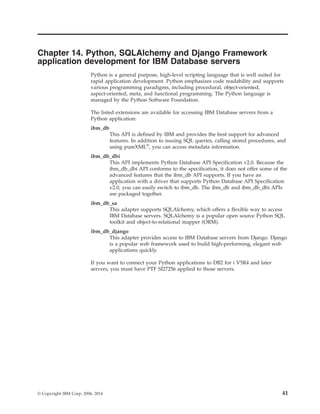 Chapter 14. Python, SQLAlchemy and Django Framework
application development for IBM Database servers
Python is a general purpose, high-level scripting language that is well suited for
rapid application development. Python emphasizes code readability and supports
various programming paradigms, including procedural, object-oriented,
aspect-oriented, meta, and functional programming. The Python language is
managed by the Python Software Foundation.
The listed extensions are available for accessing IBM Database servers from a
Python application:
ibm_db
This API is defined by IBM and provides the best support for advanced
features. In addition to issuing SQL queries, calling stored procedures, and
using pureXML®
, you can access metadata information.
ibm_db_dbi
This API implements Python Database API Specification v2.0. Because the
ibm_db_dbi API conforms to the specification, it does not offer some of the
advanced features that the ibm_db API supports. If you have an
application with a driver that supports Python Database API Specification
v2.0, you can easily switch to ibm_db. The ibm_db and ibm_db_dbi APIs
are packaged together.
ibm_db_sa
This adapter supports SQLAlchemy, which offers a flexible way to access
IBM Database servers. SQLAlchemy is a popular open source Python SQL
toolkit and object-to-relational mapper (ORM).
ibm_db_django
This adapter provides access to IBM Database servers from Django. Django
is a popular web framework used to build high-performing, elegant web
applications quickly.
If you want to connect your Python applications to DB2 for i V5R4 and later
servers, you must have PTF SI27256 applied to those servers.
© Copyright IBM Corp. 2006, 2014 41
 