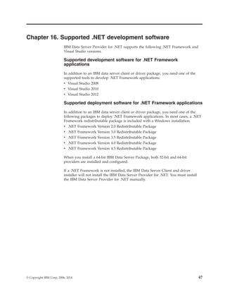 Chapter 16. Supported .NET development software
IBM Data Server Provider for .NET supports the following .NET Framework and
Visual Studio versions.
Supported development software for .NET Framework
applications
In addition to an IBM data server client or driver package, you need one of the
supported tools to develop .NET Framework applications:
v Visual Studio 2008
v Visual Studio 2010
v Visual Studio 2012
Supported deployment software for .NET Framework applications
In addition to an IBM data server client or driver package, you need one of the
following packages to deploy .NET Framework applications. In most cases, a .NET
Framework redistributable package is included with a Windows installation.
v .NET Framework Version 2.0 Redistributable Package
v .NET Framework Version 3.0 Redistributable Package
v .NET Framework Version 3.5 Redistributable Package
v .NET Framework Version 4.0 Redistributable Package
v .NET Framework Version 4.5 Redistributable Package
When you install a 64-bit IBM Data Server Package, both 32-bit and 64-bit
providers are installed and configured.
If a .NET Framework is not installed, the IBM Data Server Client and driver
installer will not install the IBM Data Server Provider for .NET. You must install
the IBM Data Server Provider for .NET manually.
© Copyright IBM Corp. 2006, 2014 47
 