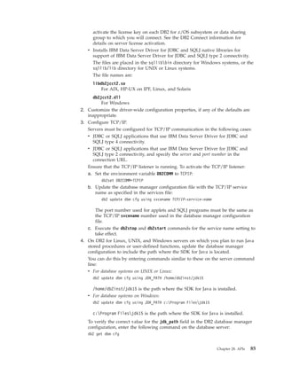 activate the license key on each DB2 for z/OS subsystem or data sharing
group to which you will connect. See the DB2 Connect information for
details on server license activation.
v Installs IBM Data Server Driver for JDBC and SQLJ native libraries for
support of IBM Data Server Driver for JDBC and SQLJ type 2 connectivity.
The files are placed in the sqllibbin directory for Windows systems, or the
sqllib/lib directory for UNIX or Linux systems.
The file names are:
libdb2jcct2.so
For AIX, HP-UX on IPF, Linux, and Solaris
db2jcct2.dll
For Windows
2. Customize the driver-wide configuration properties, if any of the defaults are
inappropriate.
3. Configure TCP/IP.
Servers must be configured for TCP/IP communication in the following cases:
v JDBC or SQLJ applications that use IBM Data Server Driver for JDBC and
SQLJ type 4 connectivity.
v JDBC or SQLJ applications that use IBM Data Server Driver for JDBC and
SQLJ type 2 connectivity, and specify the server and port number in the
connection URL.
Ensure that the TCP/IP listener is running. To activate the TCP/IP listener:
a. Set the environment variable DB2COMM to TCPIP:
db2set DB2COMM=TCPIP
b. Update the database manager configuration file with the TCP/IP service
name as specified in the services file:
db2 update dbm cfg using svcename TCP/IP-service-name
The port number used for applets and SQLJ programs must be the same as
the TCP/IP svcename number used in the database manager configuration
file.
c. Execute the db2stop and db2start commands for the service name setting to
take effect.
4. On DB2 for Linux, UNIX, and Windows servers on which you plan to run Java
stored procedures or user-defined functions, update the database manager
configuration to include the path where the SDK for Java is located.
You can do this by entering commands similar to these on the server command
line:
v For database systems on UNIX or Linux:
db2 update dbm cfg using JDK_PATH /home/db2inst/jdk15
/home/db2inst/jdk15 is the path where the SDK for Java is installed.
v For database systems on Windows:
db2 update dbm cfg using JDK_PATH c:Program Filesjdk15
c:Program Filesjdk15 is the path where the SDK for Java is installed.
To verify the correct value for the jdk_path field in the DB2 database manager
configuration, enter the following command on the database server:
db2 get dbm cfg
Chapter 28. APIs 85
 