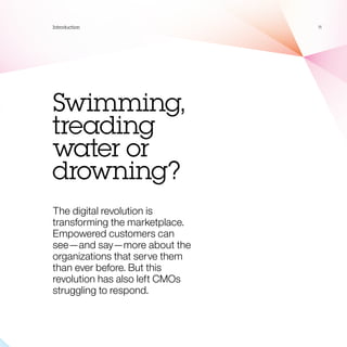 Introduction                    11




Swimming,
treading
water or
drowning?
The digital revolution is
transforming the marketplace.
Empowered customers can
see—and say—more about the
organizations that serve them
than ever before. But this
revolution has also left CMOs
struggling to respond.
 