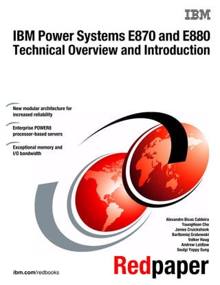 ibm.com/redbooks Redpaper
Front cover
IBM Power Systems E870 and E880
Technical Overview and Introduction
Alexandre Bicas Caldeira
YoungHoon Cho
James Cruickshank
Bartłomiej Grabowski
Volker Haug
Andrew Laidlaw
Seulgi Yoppy Sung
New modular architecture for
increased reliability
Enterprise POWER8
processor-based servers
Exceptional memory and
I/O bandwidth
 