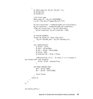 Appendix A. Sample data and programs listing for gateways 87
{
my ($blk_name_ref, $h_ref, $d_ref) = @_;
my $cname_new;
my $cname_ori;
# Set block name
$$blk_name_ref = $h_ref->{BLOCKNAME};
# print “raw data=>”.Dumper($d_ref).”n”;
$h_ref->{startTime} = timeRounding($h_ref->{startTime});
$h_ref->{endTime} = timeRounding($h_ref->{endTime});
if($h_ref->{startTime} == $h_ref->{endTime}){
$h_ref->{endTime}= $h_ref->{endTime} + 900;
}
## TESTING PURPOSES:
foreach my $cname_ori (keys %{$d_ref}){
$d_ref->{$cname_new} = $d_ref->{$cname_ori};
}
sub timeRounding(){
my $time = shift;
my $min = $time%3600;
my $hr = ($time - $min)/3600;
my $freq = 900;
my $nearestTime = $time % $freq;
if($nearestTime !=0 ){ ## check if it is already in
the “normalized” time standards
$time = $time - $nearestTime;
}
### DEBUG PURPOSES ONLY
$min = $time %3600;
$hr = ($time - $min)/3600;
return $time;
}
return 0;
}
},
);
sub engine_config {
 