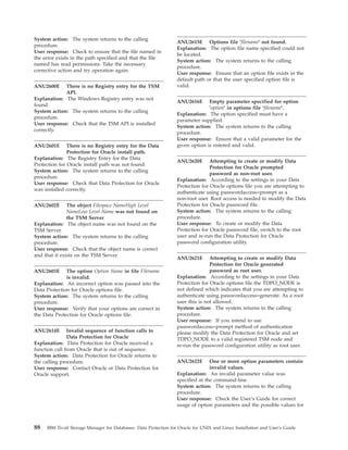 System action: The system returns to the calling
                                                                  ANU2615E Options file ’filename’ not found.
procedure.
                                                                  Explanation: The option file name specified could not
User response: Check to ensure that the file named in
                                                                  be located.
the error exists in the path specified and that the file
                                                                  System action: The system returns to the calling
named has read permissions. Take the necessary
                                                                  procedure.
corrective action and try operation again.
                                                                  User response: Ensure that an option file exists in the
                                                                  default path or that the user specified option file is
ANU2600E     There is no Registry entry for the TSM               valid.
             API.
Explanation: The Windows Registry entry was not
                                                                  ANU2616E      Empty parameter specified for option
found.
                                                                                ’option’ in options file ’filename’.
System action: The system returns to the calling
                                                                  Explanation: The option specified must have a
procedure.
                                                                  parameter supplied.
User response: Check that the TSM API is installed
                                                                  System action: The system returns to the calling
correctly.
                                                                  procedure.
                                                                  User response: Ensure that a valid parameter for the
ANU2601E       There is no Registry entry for the Data            given option is entered and valid.
               Protection for Oracle install path.
Explanation: The Registry Entry for the Data
                                                                  ANU2620E       Attempting to create or modify Data
Protection for Oracle install path was not found.
                                                                                 Protection for Oracle prompted
System action: The system returns to the calling
                                                                                 password as non-root user.
procedure.
                                                                  Explanation: According to the settings in your Data
User response: Check that Data Protection for Oracle
                                                                  Protection for Oracle options file you are attempting to
was installed correctly.
                                                                  authenticate using passwordaccess=prompt as a
                                                                  non-root user. Root access is needed to modify the Data
ANU2602E       The object Filespace NameHigh Level                Protection for Oracle password file.
               NameLow Level Name was not found on                System action: The system returns to the calling
               the TSM Server                                     procedure.
Explanation: The object name was not found on the                 User response: To create or modify the Data
TSM Server.                                                       Protection for Oracle password file, switch to the root
System action: The system returns to the calling                  user and re-run the Data Protection for Oracle
procedure.                                                        password configuration utility.
User response: Check that the object name is correct
and that it exists on the TSM Server.
                                                                  ANU2621E       Attempting to create or modify Data
                                                                                 Protection for Oracle generated
ANU2603E      The option Option Name in file Filename                            password as root user.
              is invalid.                                         Explanation: According to the settings in your Data
Explanation: An incorrect option was passed into the              Protection for Oracle options file the TDPO_NODE is
Data Protection for Oracle options file.                          not defined which indicates that you are attempting to
System action: The system returns to the calling                  authenticate using passwordaccess=generate. As a root
procedure.                                                        user this is not allowed.
User response: Verify that your options are correct in            System action: The system returns to the calling
the Data Protection for Oracle options file.                      procedure.
                                                                  User response: If you intend to use
                                                                  passwordaccess=prompt method of authentication
ANU2614E       Invalid sequence of function calls to              please modify the Data Protection for Oracle and set
               Data Protection for Oracle                         TDPO_NODE to a valid registered TSM node and
Explanation: Data Protection for Oracle received a                re-run the password configuration utility as root user.
function call from Oracle that is out of sequence.
System action: Data Protection for Oracle returns to
the calling procedure.                                            ANU2622E       One or more option parameters contain
User response: Contact Oracle or Data Protection for                             invalid values.
Oracle support.                                                   Explanation: An invalid parameter value was
                                                                  specified at the command-line.
                                                                  System action: The system returns to the calling
                                                                  procedure.
                                                                  User response: Check the User’s Guide for correct
                                                                  usage of option parameters and the possible values for



88   IBM Tivoli Storage Manager for Databases: Data Protection for Oracle for UNIX and Linux Installation and User’s Guide
 