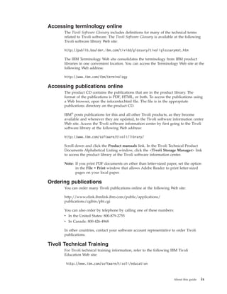 Accessing terminology online
      The Tivoli Software Glossary includes definitions for many of the technical terms
      related to Tivoli software. The Tivoli Software Glossary is available at the following
      Tivoli software library Web site:

      http://publib.boulder.ibm.com/tividd/glossary/tivoliglossarymst.htm

      The IBM Terminology Web site consolidates the terminology from IBM product
      libraries in one convenient location. You can access the Terminology Web site at the
      following Web address:

      http://www.ibm.com/ibm/terminology

Accessing publications online
      The product CD contains the publications that are in the product library. The
      format of the publications is PDF, HTML, or both. To access the publications using
      a Web browser, open the infocenter.html file. The file is in the appropriate
      publications directory on the product CD.

      IBM® posts publications for this and all other Tivoli products, as they become
      available and whenever they are updated, to the Tivoli software information center
      Web site. Access the Tivoli software information center by first going to the Tivoli
      software library at the following Web address:

      http://www.ibm.com/software/tivoli/library/

      Scroll down and click the Product manuals link. In the Tivoli Technical Product
      Documents Alphabetical Listing window, click the <Tivoli Storage Manager> link
      to access the product library at the Tivoli software information center.

      Note: If you print PDF documents on other than letter-sized paper, set the option
            in the File → Print window that allows Adobe Reader to print letter-sized
            pages on your local paper.

Ordering publications
      You can order many Tivoli publications online at the following Web site:

      http://www.elink.ibmlink.ibm.com/public/applications/
      publications/cgibin/pbi.cgi

      You can also order by telephone by calling one of these numbers:
      v In the United States: 800-879-2755
      v In Canada: 800-426-4968

      In other countries, contact your software account representative to order Tivoli
      publications.

Tivoli Technical Training
      For Tivoli technical training information, refer to the following IBM Tivoli
      Education Web site:

       http://www.ibm.com/software/tivoli/education



                                                                           About this guide    ix
 