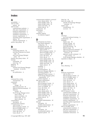 Index
A                                       communication methods (continued)
                                           Linux zSeries 64-bit 23
                                                                            dsmi_log 40
                                                                            dsmi_orc_config 40
accessibility x                            Solaris SPARC 32-bit 26             and the Tivoli Storage Manager
AIX 5L 32-bit                              Solaris SPARC 64-bit 29               scheduler 67
   options 40                              Solaris x86 32-bit 32            duplex copy
AIX 5L 64-bit                              Solaris x86_64 35                   considerations 53
   communication methods 6              compression 45                         overview 52
   disk space requirements 6            conventions
   hardware requirements 6                 typeface x
   installation instructions 7
   installation requirements 6
                                        customer support
                                           See Software Support
                                                                            E
   memory requirements 6                                                    education
   operating system requirements    6                                          see Tivoli technical training ix
   options 40                                                               enablelanfree 46
   software requirements 6              D                                   examples
archive copy group 48                   Data Protection for Oracle             duplex copy 52
                                           and Oracle databases 51             include/exclude 48
                                           configuring 44                      invoking RMAN 51
B                                          generating trace file 70
                                           installation requirements
                                                                               removing backups 54
                                                                               RMAN scripts 52
backdelete                                     AIX 5L 64-bit 6                 tdpoconf password command 57
   and backup removal 54                       HP-UX Itanium 2 64-bit 12       tdpoconf showenvironment
   and Data Protection for Oracle              HP-UX PA-RISC 64-bit 9            command 58
     node 43                                   Linux on POWER 20               tdposync syncdb command 61
   and Tivoli Storage Manager                  Linux x86 32-bit 15                 pick window 61
     policy 48                                 Linux x86_64 17                 Tivoli Storage Manager scheduler 65
backup copy group values 47                    Linux zSeries 64-bit 23      expiration of objects 47
backups                                        Solaris SPARC 32-bit 26
   automating 65                               Solaris SPARC 64-bit 29
   removing 54
bkdb.log 51
                                               Solaris x86 32-bit 32
                                               Solaris x86_64 35
                                                                            F
bkdb.scr                                                                    fixes, obtaining   71
                                           installing 5
   and the Tivoli Storage Manager          overview 2
     scheduler 65, 66, 68                  recommendations 59
books                                      Recovery Manager (RMAN) 2        H
   see publications ix                     reporting problems 69            hardware requirements
                                           supported Oracle versions 2         AIX 5L 64-bit 6
                                           Tivoli Storage Manager policy       HP-UX Itanium 2 64-bit 12
C                                            requirements 47                   HP-UX PA-RISC 64-bit 9
command line syntax                        version migration 3                 Linux on POWER 20
   characteristics 55                   disk space requirements                Linux x86 32-bit 15
commands                                   AIX 5L 64-bit 6                     Linux x86_64 17
   Oracle                                  HP-UX Itanium 2 64-bit 12           Linux zSeries 64-bit 23
      change 54                            HP-UX PA-RISC 64-bit 9              Solaris SPARC 32-bit 26
   tdpoconf password 56                    Linux on POWER 20                   Solaris SPARC 64-bit 29
   tdpoconf showenvironment 57             Linux x86 32-bit 15                 Solaris x86 32-bit 32
   tdposync                                Linux x86_64 17                     Solaris x86_64 35
      syncdb 60                            Linux zSeries 64-bit 23          HP-UX Itanium 2 64-bit
   Tivoli Storage Manager server           Solaris SPARC 32-bit 26             communication methods 12
      query actlog 70                      Solaris SPARC 64-bit 29             disk space requirements 12
      query association 66                 Solaris x86 32-bit 32               hardware requirements 12
      query node 53, 70                    Solaris x86_64 35                   installation instructions 13
      query schedule 66                 dsierror.log                           installation requirements 12
commmethod                                 problem determination 69            memory requirements 12
   description 45                       dsm.opt                                operating system requirements 12
communication methods                      description 44                      options 40
   AIX 5L 64-bit 6                         problem determination 69            software requirements 12
   HP-UX Itanium 2 64-bit 12               required options 45              HP-UX PA-RISC 64-bit
   HP-UX PA-RISC 64-bit 9               dsm.sys                                communication methods 9
   Linux on POWER 20                       description 44                      disk space requirements 9
   Linux x86 32-bit 15                     recommended options 45              hardware requirements 9
   Linux x86_64 17                         required options 44                 installation instructions 10

© Copyright IBM Corp. 1997, 2007                                                                                  95
 