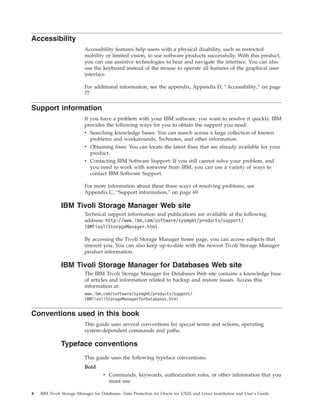 Accessibility
                          Accessibility features help users with a physical disability, such as restricted
                          mobility or limited vision, to use software products successfully. With this product,
                          you can use assistive technologies to hear and navigate the interface. You can also
                          use the keyboard instead of the mouse to operate all features of the graphical user
                          interface.

                          For additional information, see the appendix, Appendix D, “Accessibility,” on page
                          77.

Support information
                          If you have a problem with your IBM software, you want to resolve it quickly. IBM
                          provides the following ways for you to obtain the support you need:
                          v Searching knowledge bases: You can search across a large collection of known
                            problems and workarounds, Technotes, and other information.
                          v Obtaining fixes: You can locate the latest fixes that are already available for your
                            product.
                          v Contacting IBM Software Support: If you still cannot solve your problem, and
                            you need to work with someone from IBM, you can use a variety of ways to
                            contact IBM Software Support.

                          For more information about these three ways of resolving problems, see
                          Appendix C, “Support information,” on page 69.

              IBM Tivoli Storage Manager Web site
                          Technical support information and publications are available at the following
                          address: http://www.ibm.com/software/sysmgmt/products/support/
                          IBMTivoliStorageManager.html

                          By accessing the Tivoli Storage Manager home page, you can access subjects that
                          interest you. You can also keep up-to-date with the newest Tivoli Storage Manager
                          product information.

              IBM Tivoli Storage Manager for Databases Web site
                          The IBM Tivoli Storage Manager for Databases Web site contains a knowledge base
                          of articles and information related to backup and restore issues. Access this
                          information at:
                          www.ibm.com/software/sysmgmt/products/support/
                          IBMTivoliStorageManagerforDatabases.html


Conventions used in this book
                          This guide uses several conventions for special terms and actions, operating
                          system-dependent commands and paths.

              Typeface conventions
                          This guide uses the following typeface conventions:
                          Bold
                                    v Commands, keywords, authorization roles, or other information that you
                                      must use.

x   IBM Tivoli Storage Manager for Databases: Data Protection for Oracle for UNIX and Linux Installation and User’s Guide
 