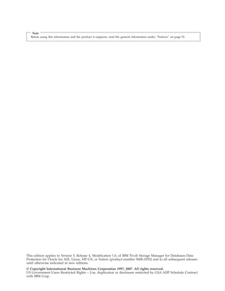 Note
  Before using this information and the product it supports, read the general information under “Notices” on page 91.




This edition applies to Version 5, Release 4, Modification 1.0, of IBM Tivoli Storage Manager for Databases Data
Protection for Oracle for AIX, Linux, HP-UX, or Solaris (product number 5608-APD) and to all subsequent releases
until otherwise indicated in new editions.
© Copyright International Business Machines Corporation 1997, 2007. All rights reserved.
US Government Users Restricted Rights – Use, duplication or disclosure restricted by GSA ADP Schedule Contract
with IBM Corp.
 