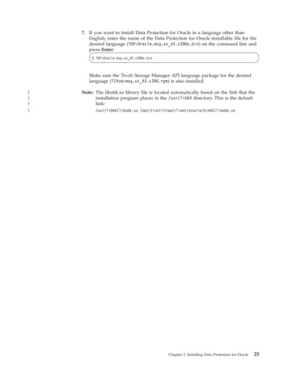 7. If you want to install Data Protection for Oracle in a language other than
       English, enter the name of the Data Protection for Oracle installable file for the
       desired language (TDP-Oracle.msg.xx_XX.s390x.bin) on the command line and
       press Enter:
        $ TDP-Oracle.msg.xx_XX.s390x.bin



       Make sure the Tivoli Storage Manager API language package for the desired
       language (TIVsm-msg.xx_XX.s390.rpm) is also installed.

|   Note: The libobk.so library file is located automatically based on the link that the
|         installation program places in the /usr/lib64 directory. This is the default
|         link:
|         /usr/lib64/libobk.so /opt/tivoli/tsm/client/oracle/bin64/libobk.so




                                              Chapter 2. Installing Data Protection for Oracle   25
 