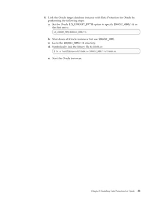 6. Link the Oracle target database instance with Data Protection for Oracle by
   performing the following steps:
   a. Set the Oracle LD_LIBRARY_PATH option to specify $ORACLE_HOME/lib as
      the first entry:
        LD_LIBRARY_PATH=$ORACLE_HOME/lib


   b. Shut down all Oracle instances that use $ORACLE_HOME.
   c. Go to the $ORACLE_HOME/lib directory.
   d. Symbolically link the library file to libobk.so:
        $ ln -s /usr/lib/sparcv9/libobk.so $ORACLE_HOME/lib/libobk.so


   e. Start the Oracle instances.




                                            Chapter 2. Installing Data Protection for Oracle   31
 