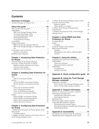 Contents
    Summary of changes . . . . . . . . . v                                                   3. Define Tivoli Storage Manager options in the
|   Technical changes for Version 5.4.1 .   .   .       .       .           .        . v     dsm.opt and dsm.sys files . . . . . . .              .   . 44
                                                                                                 Required options . . . . . . . . .               .   . 44
    About this guide . . . . . . . . . . vii                                                     Other options to consider . . . . . . .          .   . 45
                                                                                             4. Define Tivoli Storage Manager policy
    Who should read this guide . . . . . .                  .           .           . vii
                                                                                             requirements . . . . . . . . . . . .                 .   . 47
    Publications . . . . . . . . . . .                      .           .           . vii
                                                                                             5. Initialize the password with a Tivoli Storage
      IBM Tivoli Storage Manager library . .                .           .           . vii
                                                                                             Manager server . . . . . . . . . . .                 .   . 49
      Accessing terminology online . . . .                      .           .        . ix
      Accessing publications online . . . .                     .           .        . ix
      Ordering publications . . . . . . .                       .           .        . ix    Chapter 4. Using RMAN and Data
      Tivoli Technical Training . . . . . .                     .           .        . ix    Protection for Oracle. . . . . . . . . 51
    Accessibility . . . . . . . . . . .                      . .                      . x    Invoking RMAN. . . . . . . .             . .     .   .   .   51
    Support information . . . . . . . . .                    . .                      . x    Scripts . . . . . . . . . . .            . .     .   .   .   51
      IBM Tivoli Storage Manager Web site . .                . .                      . x       Example . . . . . . . . .             . .     .   .   .   52
      IBM Tivoli Storage Manager for Databases              Web                              Using the Duplex Copy function . .       . .     .   .   .   52
      site . . . . . . . . . . . . .                         . . . x                         Removing old backups . . . . .           . .     .   .   .   54
    Conventions used in this book . . . . .                  . . . x                            Example . . . . . . . . .             . .     .   .   .   54
      Typeface conventions . . . . . . .                     . . . x                            Management class options affecting   object
    Reading syntax diagrams . . . . . . .                   . . . xi                            removal . . . . . . . . .             . .     .   .   . 54

    Chapter 1. Introducing Data Protection                                                   Chapter 5. Using the utilities . . . . . 55
    for Oracle . . . . . . . . . . . . . . 1                                                 Command line syntax and characteristics     .    .   .   .   55
    Understanding Tivoli Storage Manager .              .           .           .    .   1   TDPOCONF . . . . . . . . . .                .    .   .   .   56
    Overview of Data Protection for Oracle .            .           .           .    .   2     Password command . . . . . .              .    .   .   .   56
      RMAN and Data Protection for Oracle .             .           .           .    .   2     Showenvironment command . . .             .    .   .   .   57
      LAN-free data transfer . . . . . .                .           .           .    .   3   TDPOSYNC . . . . . . . . . .                .    .   .   .   58
      Migration and coexistence . . . . .               .           .           .    .   3     Considerations . . . . . . . .            .    .   .   .   59
                                                                                               Syncdb Command . . . . . . .              .    .   .   .   60
    Chapter 2. Installing Data Protection for
    Oracle . . . . . . . . . . . . . . . 5                                                   Appendix A. Quick configuration guide 63
    AIX . . . . . . . . . . . . .                       .           .           .     . 6
       AIX 5L environment (64-bit) . . . .              .           .           .     . 6    Appendix B. Using the Tivoli Storage
    HP-UX . . . . . . . . . . . .                       .           .           .     . 9    Manager scheduler . . . . . . . . . 65
       HP-UX PA-RISC environment (64-bit) .             .           .           .     . 9    Setting up a schedule . . . . . . . . . .                . 65
       HP-UX Itanium 2 environment (64-bit)         .       .           .           . 12        Part I: On the Tivoli Storage Manager server .        . 66
    Linux . . . . . . . . . . . .                   .       .           .           . 15        Part II: On the client machine (NodeA1) . . .         . 66
       Linux x86 environment (32-bit) . . .         .       .           .           . 15
       Linux x86_64 environment . . . .             .       .           .           . 17     Appendix C. Support information . . . 69
       Linux on POWER environment . . .             .       .           .           . 20     What to do when you encounter a problem . .              . 69
       Linux zSeries environment (64-bit) . .       .       .           .           . 23     Searching knowledge bases . . . . . . . .                . 71
    Solaris . . . . . . . . . . . .                 .       .           .           . 26        Searching the information center . . . . .            . 71
       Solaris SPARC environment (32-bit) .         .       .           .           . 26        Searching the Internet . . . . . . . . .              . 71
       Solaris SPARC environment (64-bit) .         .       .           .           . 29     Obtaining fixes . . . . . . . . . . . .                  . 71
       Solaris x86 environment (32-bit) . .         .       .           .           . 32     Receiving weekly support updates . . . . .               . 72
       Solaris x86_64 environment . . . .           .       .           .           . 35     Contacting IBM Software Support . . . . . .              . 72
                                                                                                Determining the business impact . . . . .             . 73
    Chapter 3. Configuring Data Protection                                                      Describing problems and gathering information           74
    for Oracle . . . . . . . . . . . . . 39                                                     Submitting problems . . . . . . . . .                 . 74
    1. Define Data Protection for Oracle options in the
    tdpo.opt file . . . . . . . . . . . . . . 39                                             Appendix D. Accessibility           . . . . . . 77
       Available options . . . . . . . . . . . 40                                            Navigating the interface using the keyboard      .   .   . 77
    2. Register the Data Protection for Oracle node to a                                     Magnifying what is displayed on the screen       .   .   . 77
    Tivoli Storage Manager server . . . . . . . . 43


    © Copyright IBM Corp. 1997, 2007                                                                                                                      iii
 