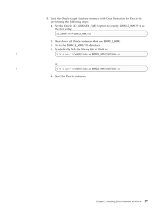 6. Link the Oracle target database instance with Data Protection for Oracle by
       performing the following steps:
       a. Set the Oracle LD_LIBRARY_PATH option to specify $ORACLE_HOME/lib as
          the first entry:
            LD_LIBRARY_PATH=$ORACLE_HOME/lib


       b. Shut down all Oracle instances that use $ORACLE_HOME.
       c. Go to the $ORACLE_HOME/lib directory.
       d. Symbolically link the library file to libobk.so:
|           $ ln -s /usr/lib/amd64/libobk.so $ORACLE_HOME/lib/libobk.so



          or
|           $ ln -s /usr/lib/em64t/libobk.so $ORACLE_HOME/lib/libobk.so


       e. Start the Oracle instances.




                                                Chapter 2. Installing Data Protection for Oracle   37
 