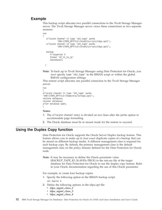 Example
                          This backup script allocates two parallel connections to the Tivoli Storage Manager
                          server. The Tivoli Storage Manager server views these connections as two separate
                          sessions:
                          run
                          {
                             allocate channel t1 type ’sbt_tape’ parms
                                      ’ENV=(TDPO_OPTFILE=/ora91/scripts/tdpo.opt)’;
                             allocate channel t2 type ’sbt_tape’ parms
                                      ’ENV=(TDPO_OPTFILE=/ora91/scripts/tdpo.opt)’;

                             backup
                                filesperset 5
                                format ’df_%t_%s_%p’
                                (database);

                            }

                          Note: To back up to Tivoli Storage Manager using Data Protection for Oracle, you
                                 must specify type ’sbt_tape’ in the RMAN script or within the global
                                 RMAN configuration settings.
                          This restore script allocates one parallel connection to the Tivoli Storage Manager
                          server:
                          run
                          {
                          allocate channel t1 type ’sbt_tape’ parms
                          ’ENV=(TDPO_OPTFILE=/home/oracle/tdpo.opt)’;
                          restore database;
                          recover database;
                          alter database open;
                          }
                          Notes:
                          1. The allocate channel entry is divided on two lines after the parms option to
                             accommodate page formatting.
                          2. The Oracle database must be in mount mode for the restore to succeed.

Using the Duplex Copy function
                          Data Protection for Oracle supports the Oracle Server Duplex backup feature. This
                          feature allows you to make up to four exact duplicate copies of a backup that can
                          be stored on different backup media. A different management class is required for
                          each backup copy. By default, the primary management class is the default
                          management class on the policy domain defined for the Data Protection for Oracle
                          node.

                          Note: It may be necessary to define the Oracle parameter value
                                (BACKUP_TAPE_IO_SLAVES=TRUE) in the init.ora file of the target
                                database for Data Protection for Oracle to use the duplex copy feature. Refer
                                to your Oracle documentation regarding the use of this Oracle parameter.

                          For example, to create four backup copies:
                          1. Specify the following option in the RMAN backup script:
                                set duplex 4
                          2. Define the following options in the tdpo.opt file:
                             v tdpo_mgmt_class_2
                             v tdpo_mgmt_class_3
                             v tdpo_mgmt_class_4
52   IBM Tivoli Storage Manager for Databases: Data Protection for Oracle for UNIX and Linux Installation and User’s Guide
 