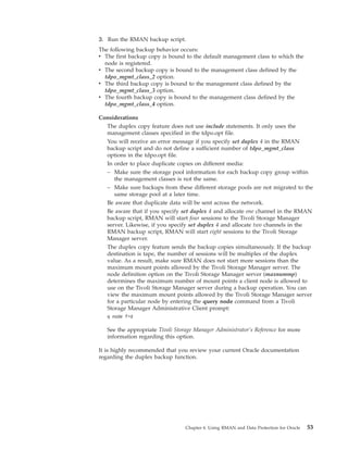 3. Run the RMAN backup script.
The following backup behavior occurs:
v The first backup copy is bound to the default management class to which the
  node is registered.
v The second backup copy is bound to the management class defined by the
  tdpo_mgmt_class_2 option.
v The third backup copy is bound to the management class defined by the
  tdpo_mgmt_class_3 option.
v The fourth backup copy is bound to the management class defined by the
  tdpo_mgmt_class_4 option.

Considerations
  The duplex copy feature does not use include statements. It only uses the
  management classes specified in the tdpo.opt file.
  You will receive an error message if you specify set duplex 4 in the RMAN
  backup script and do not define a sufficient number of tdpo_mgmt_class
  options in the tdpo.opt file.
  In order to place duplicate copies on different media:
  – Make sure the storage pool information for each backup copy group within
     the management classes is not the same.
  – Make sure backups from these different storage pools are not migrated to the
     same storage pool at a later time.
  Be aware that duplicate data will be sent across the network.
  Be aware that if you specify set duplex 4 and allocate one channel in the RMAN
  backup script, RMAN will start four sessions to the Tivoli Storage Manager
  server. Likewise, if you specify set duplex 4 and allocate two channels in the
  RMAN backup script, RMAN will start eight sessions to the Tivoli Storage
  Manager server.
  The duplex copy feature sends the backup copies simultaneously. If the backup
  destination is tape, the number of sessions will be multiples of the duplex
  value. As a result, make sure RMAN does not start more sessions than the
  maximum mount points allowed by the Tivoli Storage Manager server. The
  node definition option on the Tivoli Storage Manager server (maxnummp)
  determines the maximum number of mount points a client node is allowed to
  use on the Tivoli Storage Manager server during a backup operation. You can
  view the maximum mount points allowed by the Tivoli Storage Manager server
  for a particular node by entering the query node command from a Tivoli
  Storage Manager Administrative Client prompt:
   q node f=d

   See the appropriate Tivoli Storage Manager Administrator’s Reference for more
   information regarding this option.

It is highly recommended that you review your current Oracle documentation
regarding the duplex backup function.




                                  Chapter 4. Using RMAN and Data Protection for Oracle   53
 