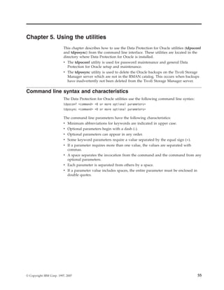 Chapter 5. Using the utilities
                          This chapter describes how to use the Data Protection for Oracle utilities (tdpoconf
                          and tdposync) from the command line interface. These utilities are located in the
                          directory where Data Protection for Oracle is installed.
                          v The tdpoconf utility is used for password maintenance and general Data
                            Protection for Oracle setup and maintenance.
                          v The tdposync utility is used to delete the Oracle backups on the Tivoli Storage
                            Manager server which are not in the RMAN catalog. This occurs when backups
                            have inadvertently not been deleted from the Tivoli Storage Manager server.

Command line syntax and characteristics
                          The Data Protection for Oracle utilities use the following command line syntax:
                          tdpoconf <command> <0 or more optional parameters>
                          tdposync <command> <0 or more optional parameters>

                          The command line parameters have the following characteristics:
                          v Minimum abbreviations for keywords are indicated in upper case.
                          v Optional parameters begin with a dash (-).
                          v Optional parameters can appear in any order.
                          v Some keyword parameters require a value separated by the equal sign (=).
                          v If a parameter requires more than one value, the values are separated with
                            commas.
                          v A space separates the invocation from the command and the command from any
                            optional parameters.
                          v Each parameter is separated from others by a space.
                          v If a parameter value includes spaces, the entire parameter must be enclosed in
                            double quotes.




© Copyright IBM Corp. 1997, 2007                                                                            55
 