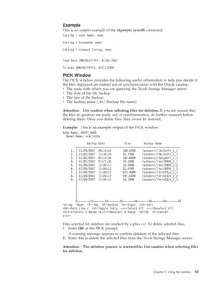 Example
This is an output example of the tdposync syncdb command:
Catalog 1 User Name: rman

Catalog 1 Password: rman

Catalog 1 Connect String: rman


From Date (MM/DD/YYYY): 01/01/2007

To Date (MM/DD/YYYY): 01/11/2007

PICK Window
The PICK window provides the following useful information to help you decide if
the files displayed are indeed out of synchronization with the Oracle catalog:
v The node with which you are querying the Tivoli Storage Manager server
v The date of the file backup
v The size of the backup
v The backup name (/fs//backup file name)

Attention: Use caution when selecting files for deletion. If you are unsure that
the files in question are really out of synchronization, do further research before
deleting them. Once you delete files, they cannot be restored.

Example: This is an example output of the PICK window:
Node Name: AGENT_NODE
  Owner Name: oracle10g

               Backup Date            Size        Backup Name
        ----------------------------------------------------------------
     1. | 01/09/2007 09:19:59        108.01MB    /adsmorc//1kc2cnfv_1_1
     2. | 01/02/2007 11:36:20        56.25MB     /adsmorc//4kc3cnfv_1_1
     3. | 01/02/2007 07:14:30        102.00MB    /adsmorc//4qcgdhfr_1_1
     4. | 01/02/2007 07:21:38        78.10MB     /adsmorc//4ocf8999_1_1
     5. | 01/09/2007 11:00:11        10.99MB     /adsmorc//4ocf8999_1_2
     6. | 01/09/2007 11:00:12        32.07MB     /adsmorc//4ocf8999_1_3
     7. | 01/09/2007 11:00:13        623.90MB    /adsmorc//4rch25jk_1_1
     8. | 01/09/2007 11:00:14        441.61MB    /adsmorc//4rch25jk_1_2
     9. | 01/09/2007 11:00:15        10.18MB     /adsmorc//4rch25jk_1_3
        |
        |
        |
        |
        |
        0--------10-------20-------30-------40-------50-------60-------70
<U>=Up =Down <T>=Top <B>=Bottom <R>=Right <L#>=Left
<G#>=Goto Line # <#>=Toggle Entry <+>=Select All <->=Deselect All
<#:#+>=Select A Range <#:#->=Deselect A Range <O>=Ok <C>=Cancel
pick>

Files selected for deletion are marked by a plus (+). To delete selected files:
1. Enter OK at the PICK prompt.
    A warning message appears to confirm deletion of the selected files.
2. Enter Yes to delete the selected files from the Tivoli Storage Manager server.

Attention: The deletion process is irreversible. Use caution when selecting files
for deletion.




                                                        Chapter 5. Using the utilities   61
 